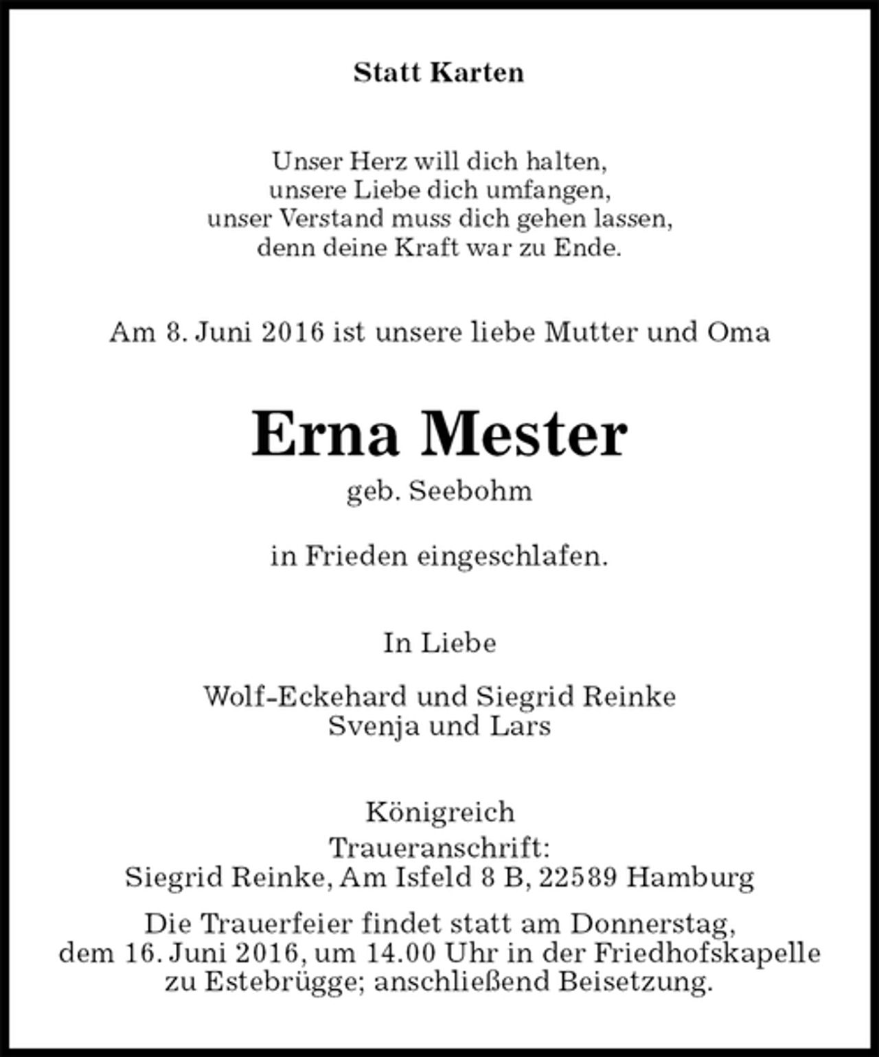 <p>Statt Karten<br />Unser Herz will dich halten,<br />unsere Liebe dich umfangen,<br />unser Verstand muss dich gehen lassen,<br />denn deine Kraft war zu Ende.<br />Am 8. Juni 2016 ist unsere liebe Mutter und Oma<br />Erna Mester<br />geb. Seebohm<br />in Frieden eingeschlafen.<br />In Liebe<br />Wolf-Eckehard und Siegrid Reinke<br />Svenja und Lars<br />Königreich<br />Traueranschrift:<br />Siegrid Reinke, Am Isfeld 8 B, 22589 Hamburg<br />Die Trauerfeier findet statt am Donnerstag,<br />dem 16. Juni 2016, um 14.00 Uhr in der Friedhofskapelle<br />zu Estebrügge; anschließend Beisetzung.</p>