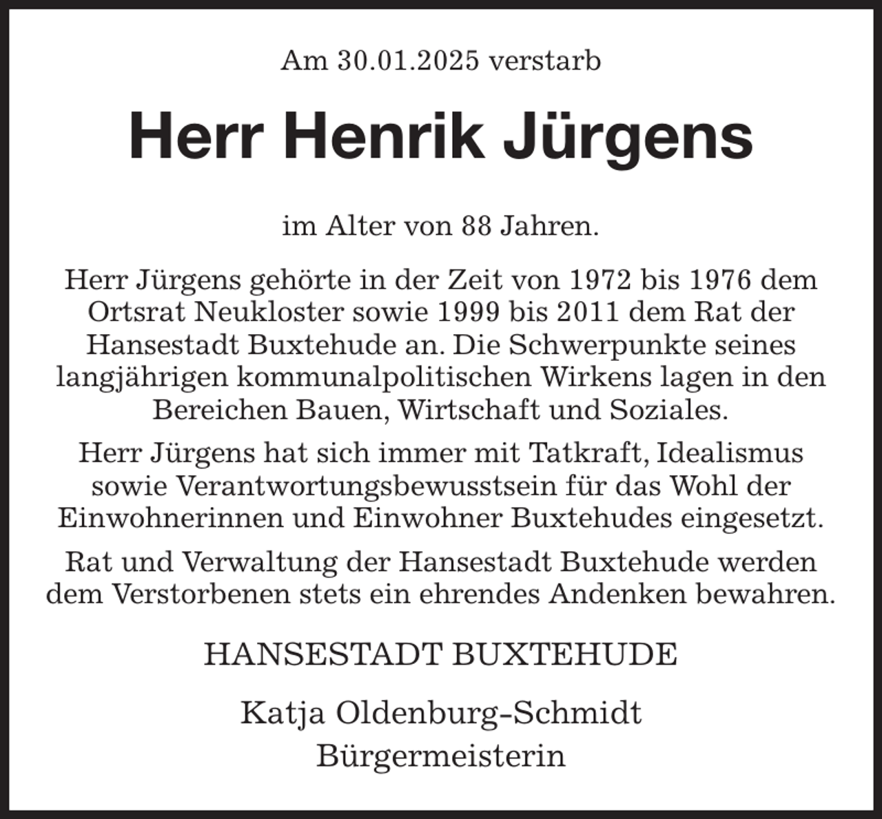 <p>Am 30.01.2025 verstarb<br />Herr Henrik Jürgens<br />im Alter von 88 Jahren.<br />Herr Jürgens gehörte in der Zeit von 1972 bis 1976 dem Ortsrat Neukloster sowie 1999 bis 2011 dem Rat der<br />Hansestadt Buxtehude an. Die Schwerpunkte seines<br />langjährigen kommunalpolitischen Wirkens lagen in den Bereichen Bauen, Wirtschaft und Soziales.<br />Herr Jürgens hat sich immer mit Tatkraft, Idealismus<br />sowie Verantwortungsbewusstsein für das Wohl der<br />Einwohnerinnen und Einwohner Buxtehudes eingesetzt.<br />Rat und Verwaltung der Hansestadt Buxtehude werden dem Verstorbenen stets ein ehrendes Andenken bewahren.<br />HANSESTADT BUXTEHUDE</p><p>Katja Oldenburg-Schmidt<br />Bürgermeisterin</p>