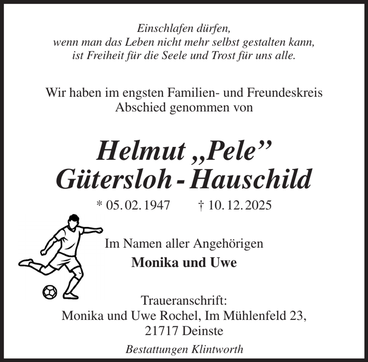 <p>Einschlafen dürfen,<br />wenn man das Leben nicht mehr selbst gestalten kann,<br />ist Freiheit für die Seele und Trost für uns alle.<br />Wir haben im engsten Familien- und Freundeskreis<br />Abschied genommen von<br />Helmut „Pele”<br />Gütersloh - Hauschild<br />* 05. 02. 1947 † 10. 12. 2025<br />Im Namen aller Angehörigen<br />Monika und Uwe<br />Traueranschrift:<br />Monika und Uwe Rochel, Im Mühlenfeld 23,<br />21717 Deinste<br />Bestattungen Klintworth</p>