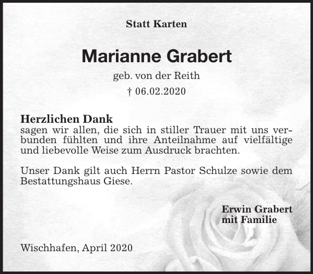 <p>Statt Karten<br />Marianne Grabert<br />geb. von der Reith<br />† 06.02.2020<br />Herzlichen Dank<br />sagen wir allen, die sich in stiller Trauer mit uns verbunden fühlten und ihre Anteilnahme auf vielfältige und liebevolle Weise zum Ausdruck brachten.</p>
<p>Unser Dank gilt auch Herrn Pastor Schulze sowie dem Bestattungshaus Giese.<br />Erwin Grabert<br />mit Familie<br />Wischhafen, April 2020</p>