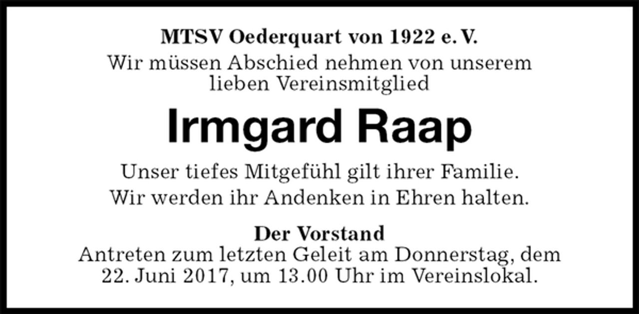 <p>MTSV Oederquart von 1922 e. V.<br />Wir müssen Abschied nehmen von unserem<br />lieben Vereinsmitglied<br />Irmgard Raap<br />Der Vorstand<br />Antreten zum letzten Geleit am Donnerstag, dem<br />22. Juni 2017, um 13.00 Uhr im Vereinslokal.<br />Unser tiefes Mitgefühl gilt ihrer Familie.<br />Wir werden ihr Andenken in Ehren halten.</p>