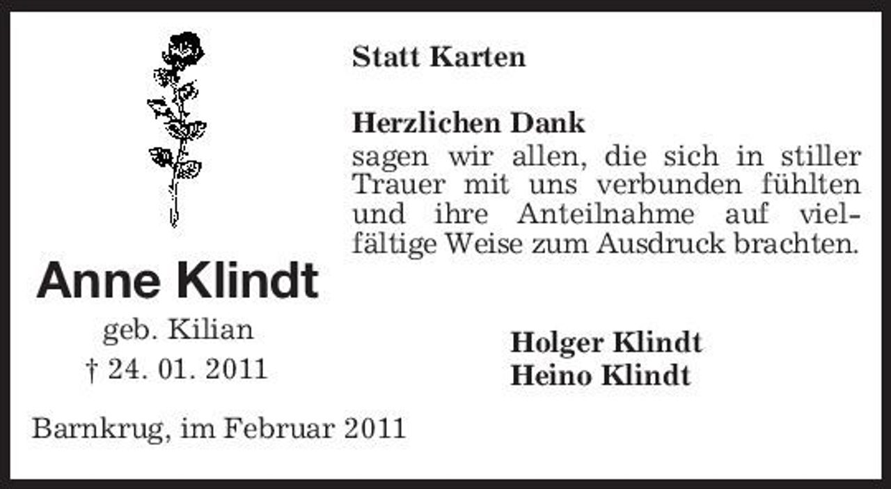 <p>Anne Klindt<br />geb. Kilian<br />† 24. 01. 2011<br />Statt Karten<br />Herzlichen Dank<br />sagen wir allen, die sich in stiller Trauer mit uns verbunden fühlten und ihre Anteilnahme auf viel- fältige Weise zum Ausdruck brachten.<br />Holger Klindt<br />Heino Klindt<br />Barnkrug, im Februar 2011</p>