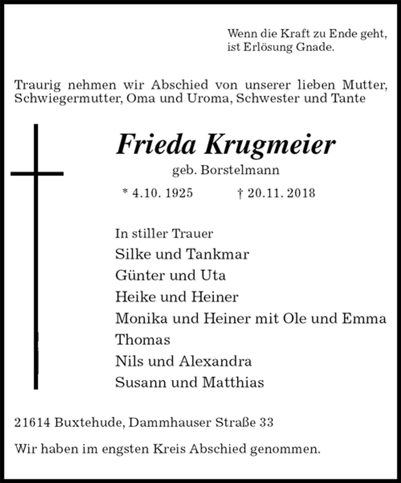 <p>Wenn die Kraft zu Ende geht,<br />ist Erlösung Gnade.<br />Traurig nehmen wir Abschied von unserer lieben Mutter, Schwiegermutter, Oma und Uroma, Schwester und Tante<br />Frieda Krugmeier<br />geb. Borstelmann<br />* 4.10. 1925 † 20.11. 2018<br />In stiller Trauer<br />Silke und Tankmar<br />Günter und Uta<br />Heike und Heiner<br />Monika und Heiner mit Ole und Emma<br />Thomas<br />Nils und Alexandra<br />Susann und Matthias<br />21614 Buxtehude, Dammhauser Straße 33</p>
<p>Wir haben im engsten Kreis Abschied genommen.</p>