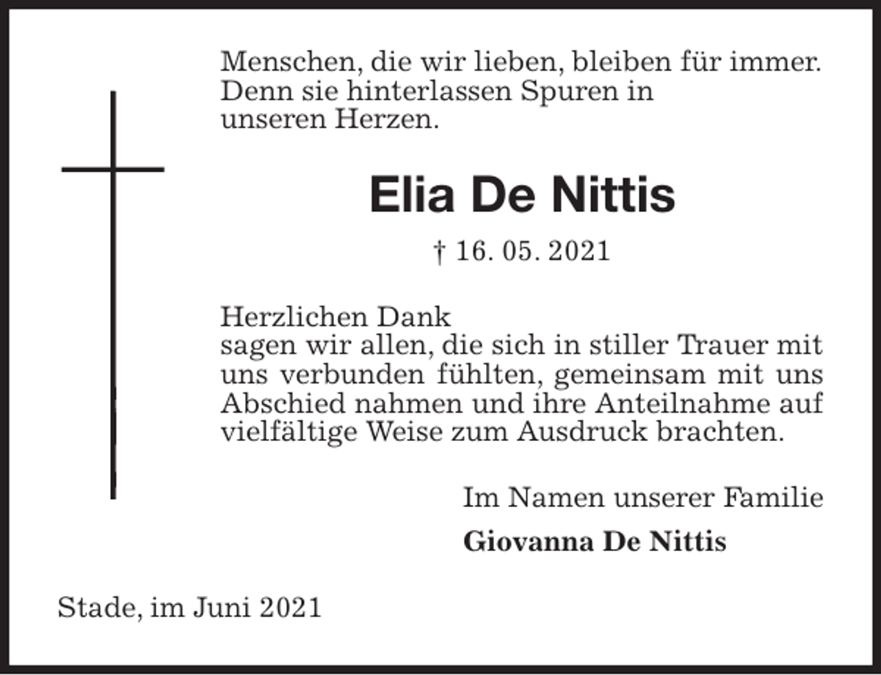 <p>Menschen, die wir lieben, bleiben für immer.<br />Denn sie hinterlassen Spuren in<br />unseren Herzen.<br />Elia De Nittis<br />† 16. 05. 2021<br />Herzlichen Dank<br />sagen wir allen, die sich in stiller Trauer mit uns verbunden fühlten, gemeinsam mit uns Abschied nahmen und ihre Anteilnahme auf vielfältige Weise zum Ausdruck brachten.<br />Im Namen unserer Familie<br />Giovanna De Nittis<br />Stade, im Juni 2021</p>