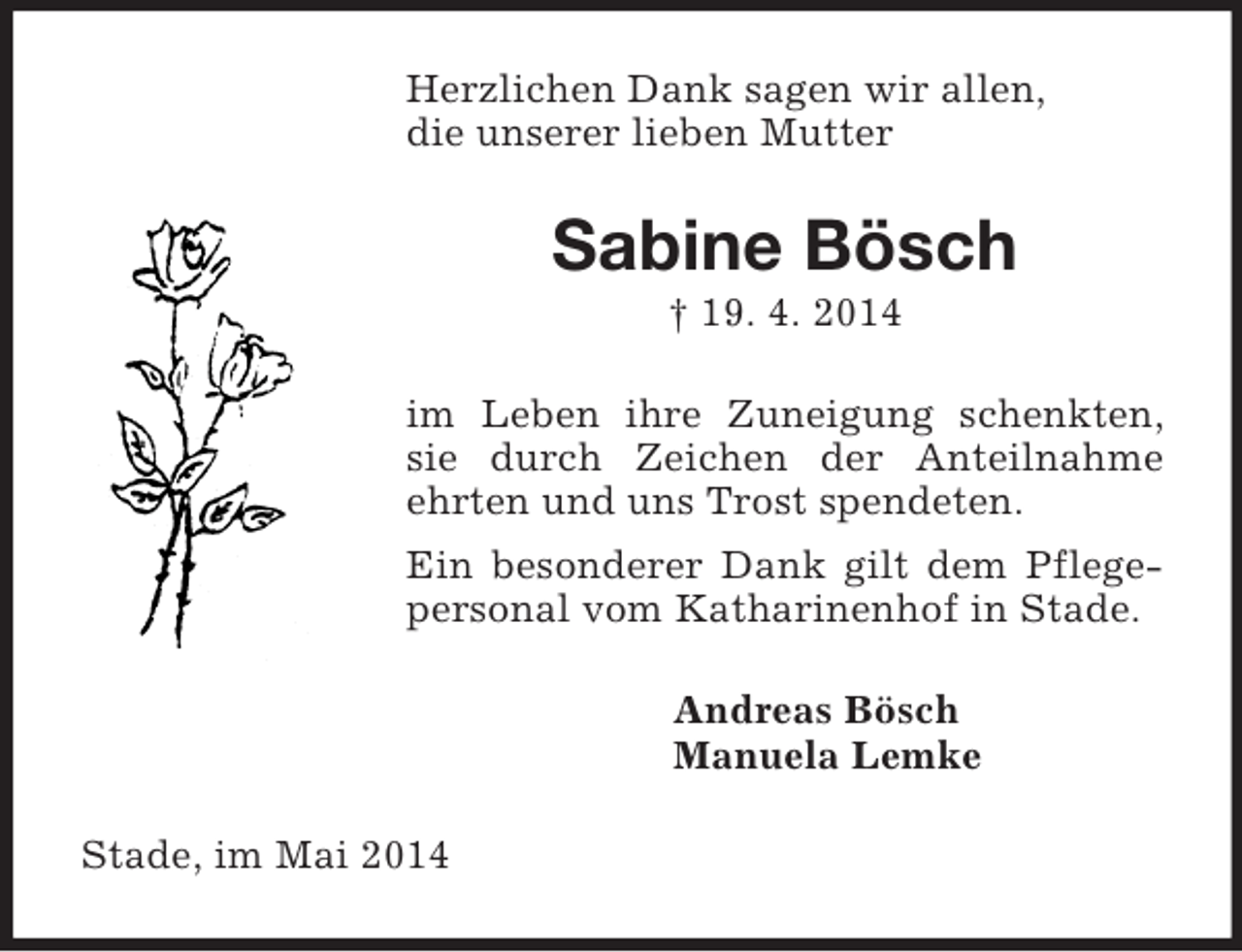 <p>Herzlichen Dank sagen wir allen,<br />die unserer lieben Mutter<br />Sabine Bösch<br />† 19. 4. 2014<br />im Leben ihre Zuneigung schenkten, sie durch Zeichen der Anteilnahme ehrten und uns Trost spendeten.<br />Ein besonderer Dank gilt dem Pflegepersonal vom Katharinenhof in Stade.<br />Andreas Bösch<br />Manuela Lemke<br />Stade, im Mai 2014</p>