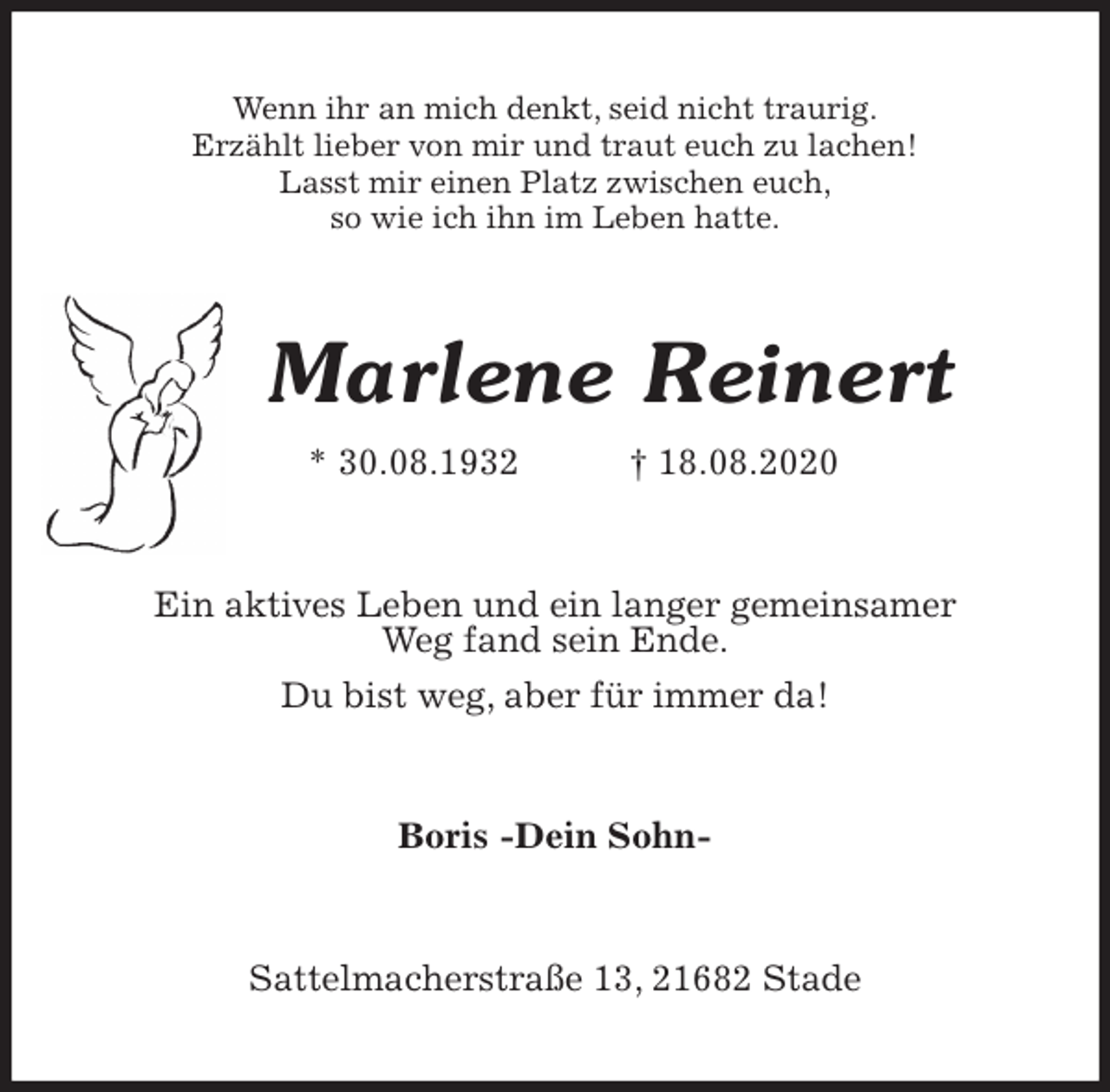 <p>Wenn ihr an mich denkt, seid nicht traurig.<br />Erzählt lieber von mir und traut euch zu lachen!<br />Lasst mir einen Platz zwischen euch,<br />so wie ich ihn im Leben hatte.<br />Marlene Reinert<br />* 30.08.1932 † 18.08.2020<br />Ein aktives Leben und ein langer gemeinsamer<br />Weg fand sein Ende.<br />Du bist weg, aber für immer da!<br />Boris -Dein Sohn-<br />Sattelmacherstraße 13, 21682 Stade</p>