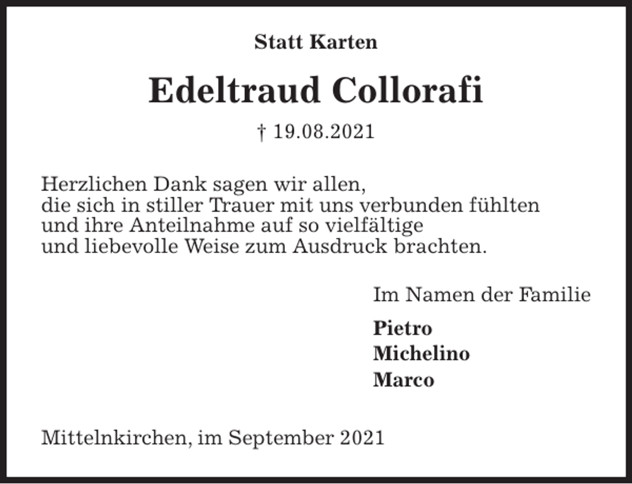 <p>Statt Karten<br />Edeltraud Collorafi<br />† 19.08.2021<br />Herzlichen Dank sagen wir allen,<br />die sich in stiller Trauer mit uns verbunden fühlten<br />und ihre Anteilnahme auf so vielfältige<br />und liebevolle Weise zum Ausdruck brachten.<br />Im Namen der Familie<br />Pietro<br />Michelino<br />Marco<br />Mittelnkirchen, im September 2021</p>