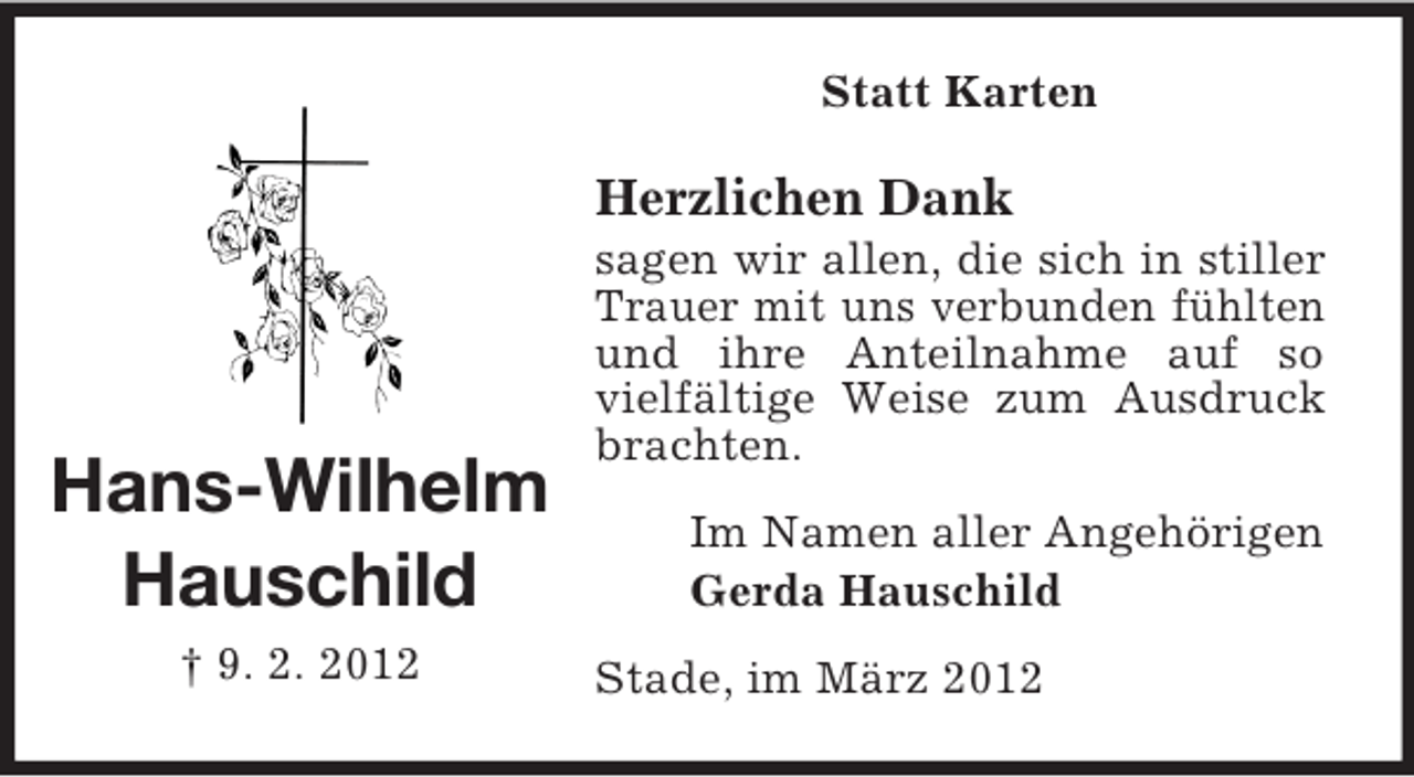 <p>Statt Karten</p><p>Herzlichen Dank</p><p>Hans-Wilhelm<br />Hauschild<br />† 9. 2. 2012</p><p>sagen wir allen, die sich in stiller<br />Trauer mit uns verbunden fühlten<br />und ihre Anteilnahme auf so<br />vielfältige Weise zum Ausdruck<br />brachten.<br />Im Namen aller Angehörigen<br />Gerda Hauschild<br />Stade, im März 2012</p>