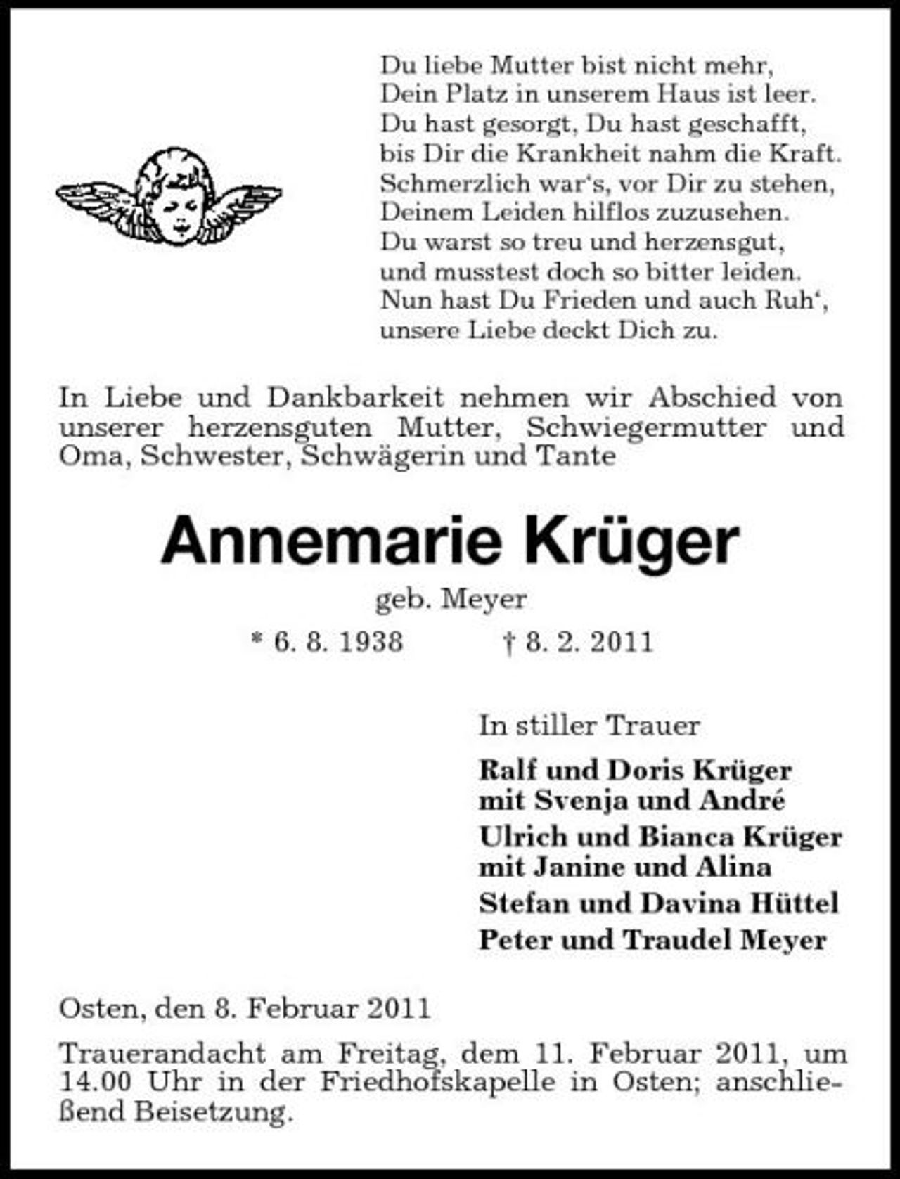 <p>Du liebe Mutter bist nicht mehr, Dein Platz in unserem Haus ist leer. Du hast gesorgt, Du hast geschafft, bis Dir die Krankheit nahm die Kraft. Schmerzlich war‘s, vor Dir zu stehen, Deinem Leiden hilflos zuzusehen. Du warst so treu und herzensgut, und musstest doch so bitter leiden. Nun hast Du Frieden und auch Ruh‘, unsere Liebe deckt Dich zu.</p><p>In Liebe und Dankbarkeit nehmen wir Abschied von unserer herzensguten Mutter, Schwiegermutter und Oma, Schwester, Schwägerin und Tante</p><p>Annemarie Krüger<br />geb. Meyer * 6. 8. 1938 † 8. 2. 2011 In stiller Trauer Ralf und Doris Krüger mit Svenja und André Ulrich und Bianca Krüger mit Janine und Alina Stefan und Davina Hüttel Peter und Traudel Meyer Osten, den 8. Februar 2011 Trauerandacht am Freitag, dem 11. Februar 2011, um 14.00 Uhr in der Friedhofskapelle in Osten; anschließend Beisetzung.</p>