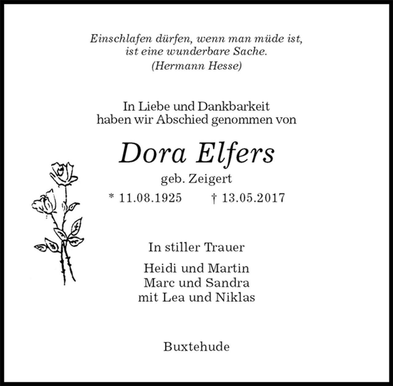 <p>Einschlafen dürfen, wenn man müde ist,<br />ist eine wunderbare Sache.<br />(Hermann Hesse)<br />In Liebe und Dankbarkeit<br />haben wir Abschied genommen von<br />Dora Elfers<br />geb. Zeigert<br />* 11.08.1925 † 13.05.2017<br />In stiller Trauer<br />Heidi und Martin<br />Marc und Sandra<br />mit Lea und Niklas<br />Buxtehude</p>