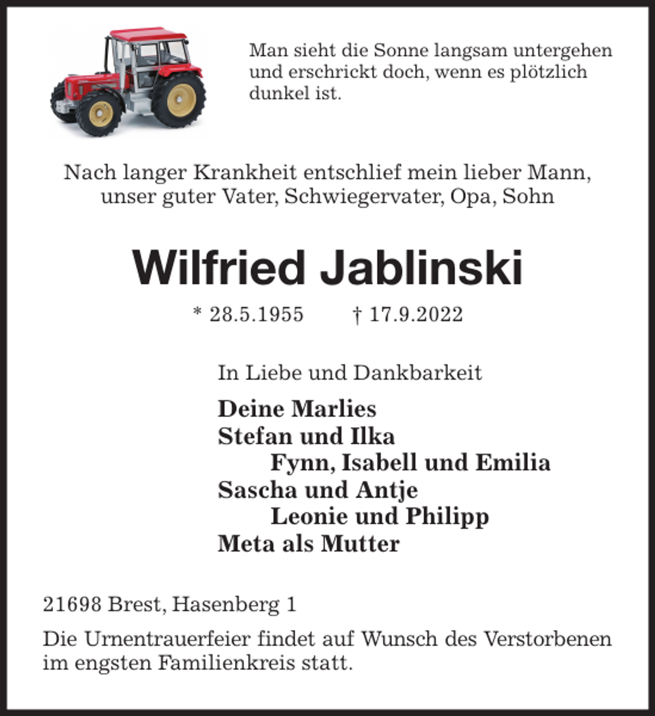 <p>Man sieht die Sonne langsam untergehen und erschrickt doch, wenn es plötzlich dunkel ist.<br />Nach langer Krankheit entschlief mein lieber Mann,<br />unser guter Vater, Schwiegervater, Opa, Sohn<br />Wilfried Jablinski<br />* 28.5.1955 † 17.9.2022<br />In Liebe und Dankbarkeit<br />Deine Marlies<br />Stefan und Ilka<br />Fynn, Isabell und Emilia<br />Sascha und Antje<br />Leonie und Philipp<br />Meta als Mutter<br />21698 Brest, Hasenberg 1<br />Die Urnentrauerfeier findet auf Wunsch des Verstorbenen im engsten Familienkreis statt.</p>