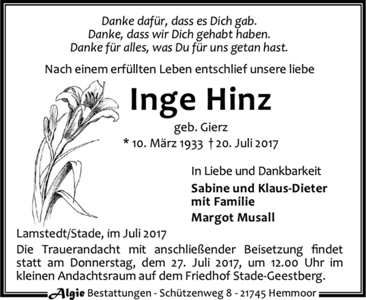 <p>Danke dafür, dass es Dich gab.<br />Danke, dass wir Dich gehabt haben.<br />Danke für alles, was Du für uns getan hast.<br />Nach einem erfüllten Leben entschlief unsere liebe<br />Inge Hinz<br />geb. Gierz<br />* 10. März 1933 † 20. Juli 2017<br />In Liebe und Dankbarkeit<br />Sabine und Klaus-Dieter<br />mit Familie<br />Margot Musall<br />Lamstedt/Stade, im Juli 2017<br />Die Trauerandacht mit anschließender Beisetzung findet<br />statt am Donnerstag, dem 27. Juli 2017, um 12.00 Uhr im<br />kleinen Andachtsraum auf dem Friedhof Stade-Geestberg.<br />Algie Bestattungen - Schüt zenweg 8 - 21745 Hemmoor</p>