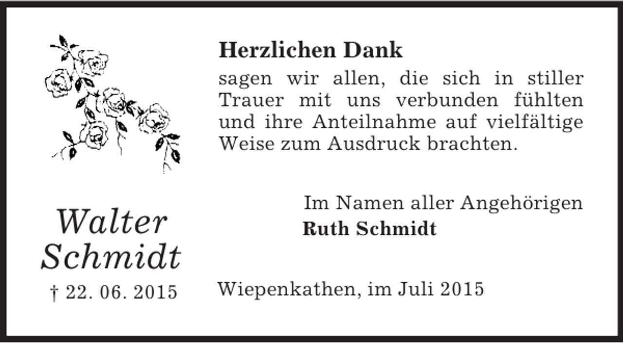 <p>Walter<br />Schmidt<br />† 22. 06. 2015<br />Herzlichen Dank<br />sagen wir allen, die sich in stiller Trauer mit uns verbunden fühlten und ihre Anteilnahme auf vielfältige Weise zum Ausdruck brachten.<br />Im Namen aller Angehörigen<br />Ruth Schmidt<br />Wiepenkathen, im Juli 2015</p>