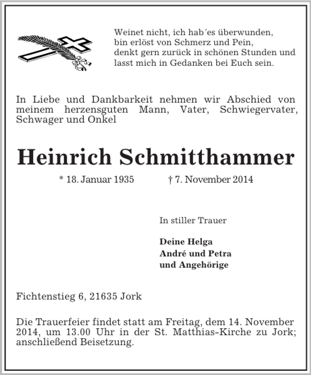 <p>Weinet nicht, ich hab´es überwunden,<br />bin erlöst von Schmerz und Pein,<br />denkt gern zurück in schönen Stunden und<br />lasst mich in Gedanken bei Euch sein.<br />In Liebe und Dankbarkeit nehmen wir Abschied von<br />meinem herzensguten Mann, Vater, Schwiegervater, Schwager und Onkel<br />Heinrich Schmitthammer<br />* 18. Januar 1935 † 7. November 2014</p><p>In stiller Trauer</p><p>Deine Helga<br />André und Petra<br />und Angehörige<br />Fichtenstieg 6, 21635 Jork</p><p>Die Trauerfeier findet statt am Freitag, dem 14. November<br />2014, um 13.00 Uhr in der St. Matthias-Kirche zu Jork;<br />anschließend Beisetzung.</p>