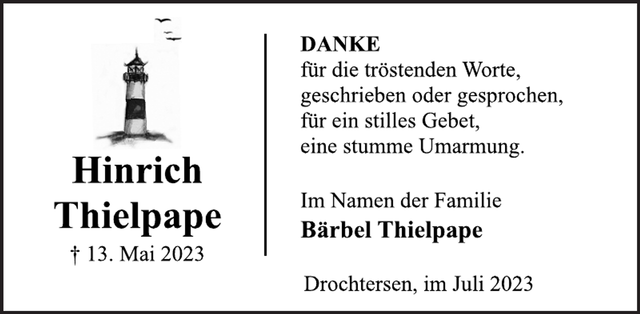 <p>Hinrich<br />Thielpape<br />† 13. Mai 2023<br />DANKE<br />für die tröstenden Worte,<br />geschrieben oder gesprochen,<br />für ein stilles Gebet,<br />eine stumme Umarmung.<br />Im Namen der Familie<br />Bärbel Thielpape<br />Drochtersen, im Juli 2023</p>