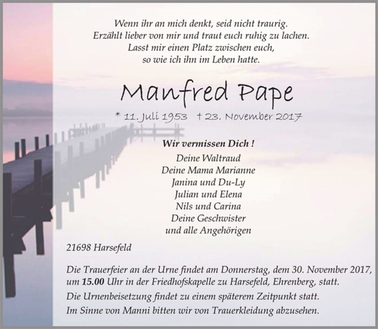 <p>Wenn ihr an mich denkt, seid nicht traurig.<br />Erzählt lieber von mir und traut euch ruhig zu lachen.<br />Lasst mir einen Platz zwischen euch,<br />so wie ich ihn im Leben hatte.<br />Manfred Pape<br />* 11. Juli 1953 † 23. November 2017<br />Wir vermissen Dich !<br />Deine Waltraud<br />Deine Mama Marianne<br />Janina und Du-Ly<br />Julian und Elena<br />Nils und Carina<br />Deine Geschwister<br />und alle Angehörigen<br />21698 Harsefeld<br />Die Trauerfeier an der Urne findet am Donnerstag, dem 30. November 2017,<br />um 15.00 Uhr in der Friedhofskapelle zu Harsefeld, Ehrenberg, statt.<br />Die Urnenbeisetzung findet zu einem späterem Zeitpunkt statt.<br />Im Sinne von Manni bitten wir von Trauerkleidung abzusehen.</p>