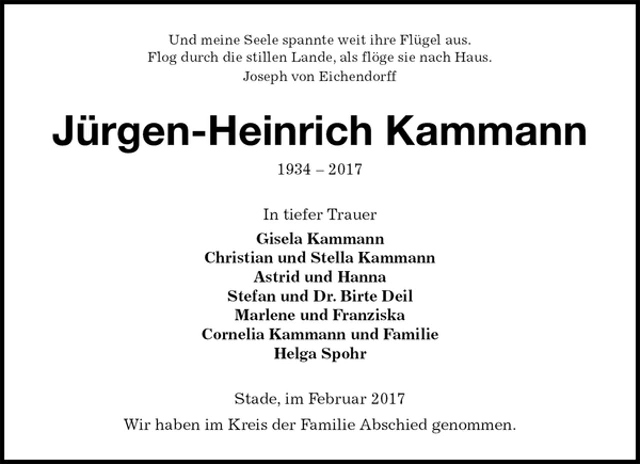 <p>Und meine Seele spannte weit ihre Flügel aus.<br />Flog durch die stillen Lande, als flöge sie nach Haus.<br />Joseph von Eichendorff<br />Jürgen-Heinrich Kammann<br />1934 – 2017<br />In tiefer Trauer<br />Gisela Kammann<br />Christian und Stella Kammann<br />Astrid und Hanna<br />Stefan und Dr. Birte Deil<br />Marlene und Franziska<br />Cornelia Kammann und Familie<br />Helga Spohr<br />Stade, im Februar 2017<br />Wir haben im Kreis der Familie Abschied genommen.</p>