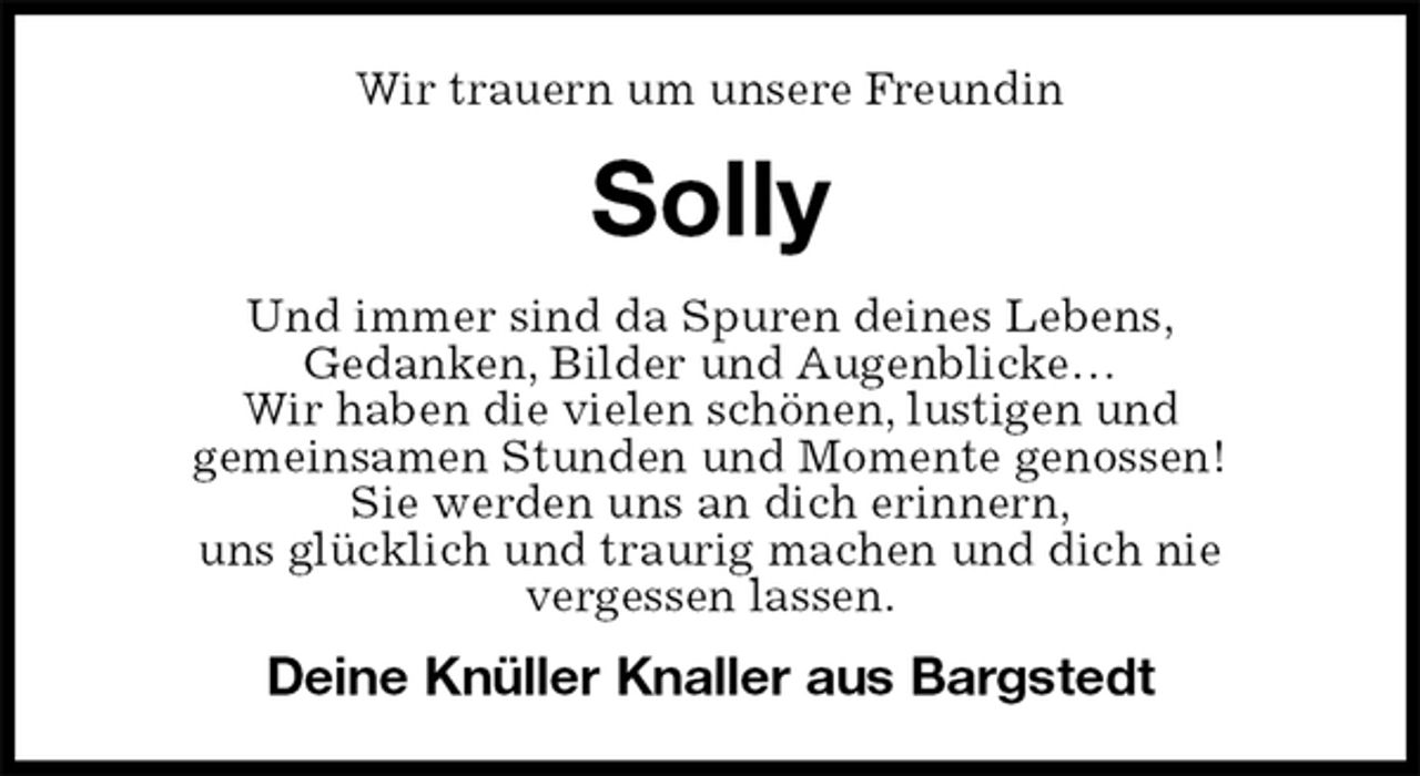 <p>Wir trauern um unsere Freundin<br />Solly<br />Und immer sind da Spuren deines Lebens,<br />Gedanken, Bilder und Augenblicke…<br />Wir haben die vielen schönen, lustigen und<br />gemeinsamen Stunden und Momente genossen!<br />Sie werden uns an dich erinnern,<br />uns glücklich und traurig machen und dich nie<br />vergessen lassen.<br />Deine Knüller Knaller aus Bargstedt</p>