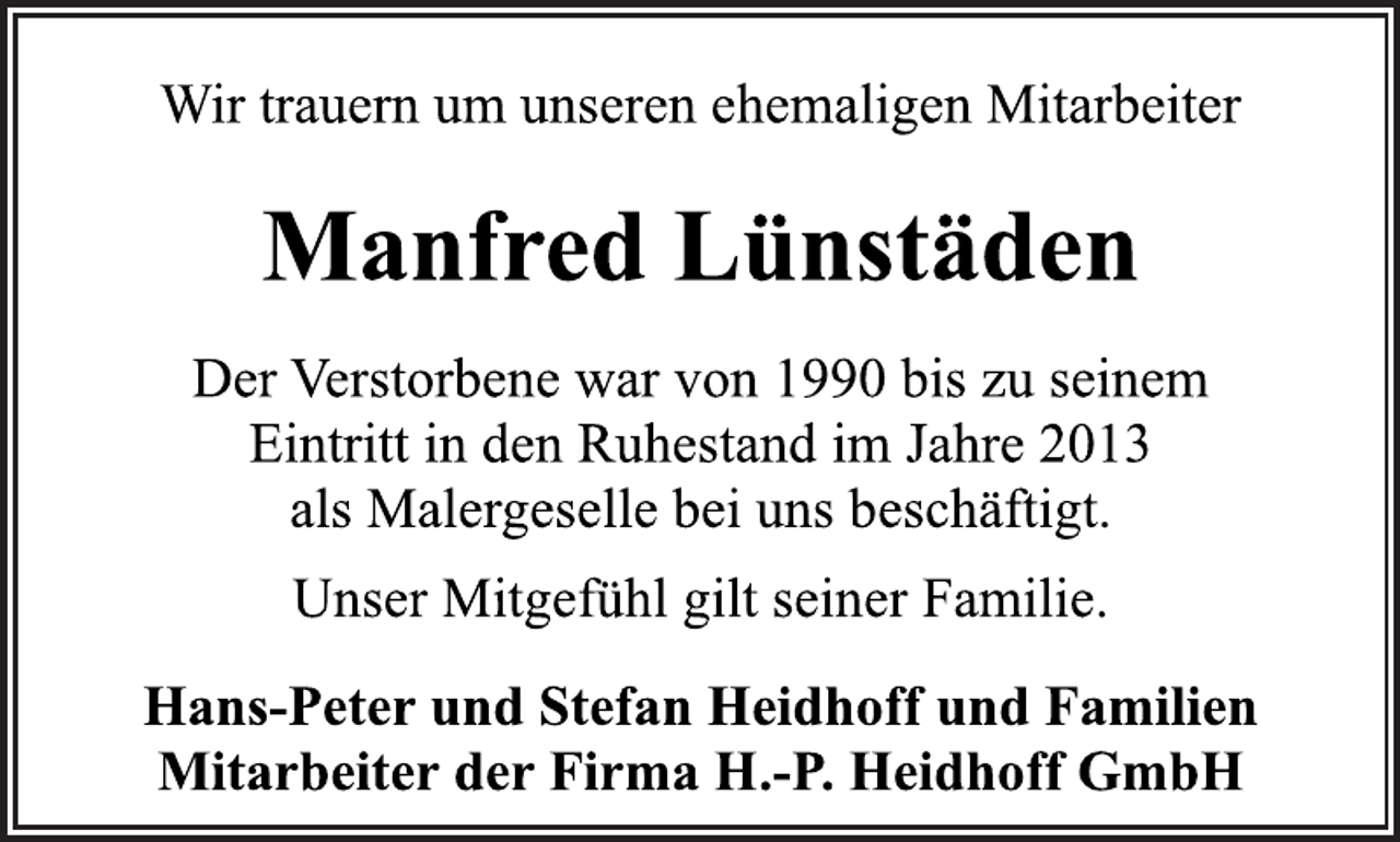 <p>Wir trauern um unseren ehemaligen Mitarbeiter<br />Manfred Lünstäden<br />Der Verstorbene war von 1990 bis zu seinem<br />Eintritt in den Ruhestand im Jahre 2013<br />als Malergeselle bei uns beschäftigt.<br />Unser Mitgefühl gilt seiner Familie<br />Hans-Peter und Stefan Heidhoff und Familien<br />Mitarbeiter der Firma H.-P. Heidhoff GmbH</p>