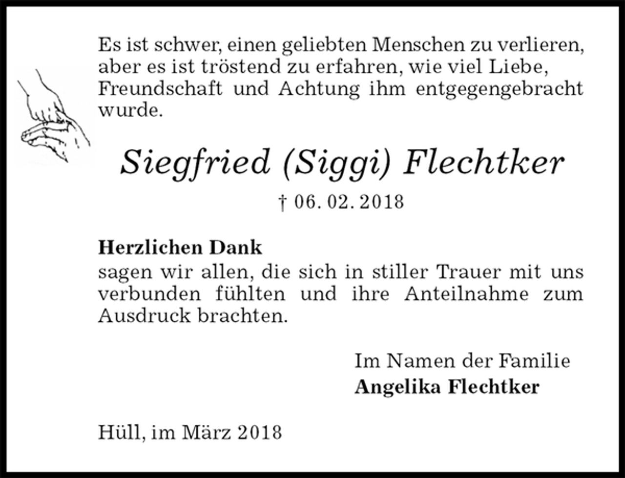 <p>Es ist schwer, einen geliebten Menschen zu verlieren, aber es ist tröstend zu erfahren, wie viel Liebe,<br />Freundschaft und Achtung ihm entgegengebracht wurde.<br />Siegfried (Siggi) Flechtker<br />† 06. 02. 2018<br />Herzlichen Dank<br />sagen wir allen, die sich in stiller Trauer mit uns verbunden fühlten und ihre Anteilnahme zum Ausdruck brachten.<br />Im Namen der Familie<br />Angelika Flechtker<br />Hüll, im März 2018</p>