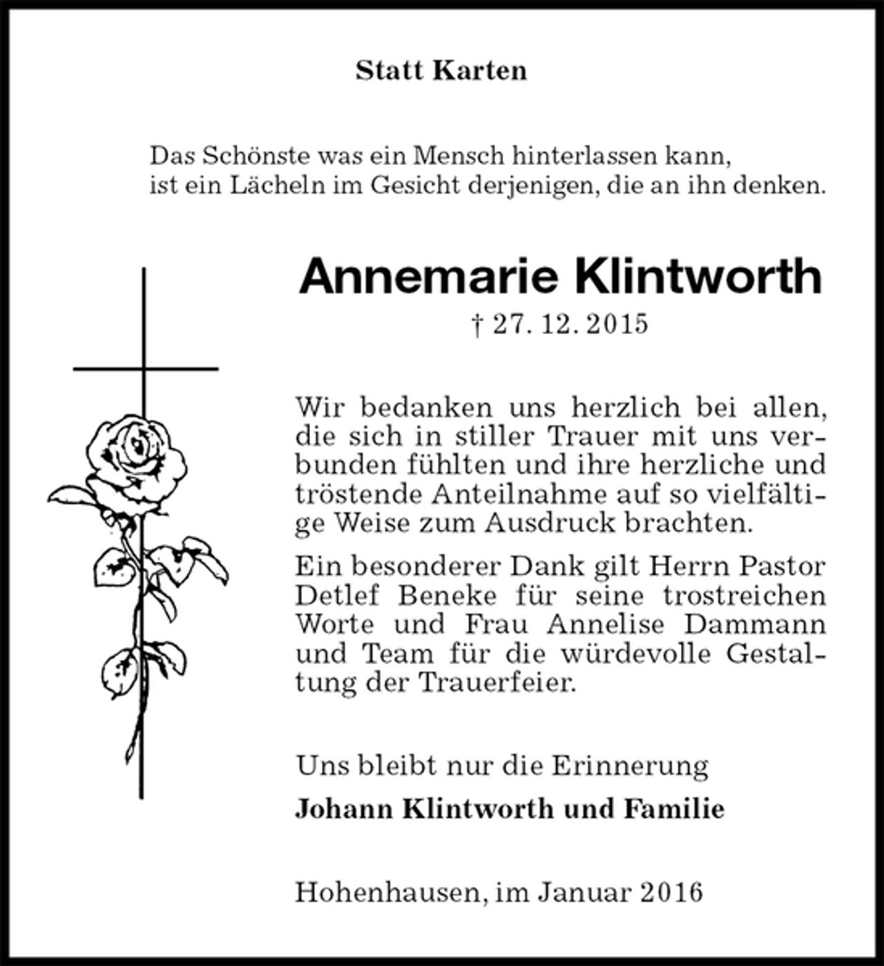 <p>Statt Karten<br />Das Schönste was ein Mensch hinterlassen kann,<br />ist ein Lächeln im Gesicht derjenigen, die an ihn denken.<br />Annemarie Klintworth<br />† 27. 12. 2015<br />Wir bedanken uns herzlich bei allen, die sich in stiller Trauer mit uns verbunden fühlten und ihre herzliche und tröstende Anteilnahme auf so vielfältige Weise zum Ausdruck brachten.<br />Ein besonderer Dank gilt Herrn Pastor Detlef Beneke für seine trostreichen Worte und Frau Annelise Dammann und Team für die würdevolle Gestaltung der Trauerfeier.<br />Uns bleibt nur die Erinnerung<br />Johann Klintworth und Familie<br />Hohenhausen, im Januar 2016</p>