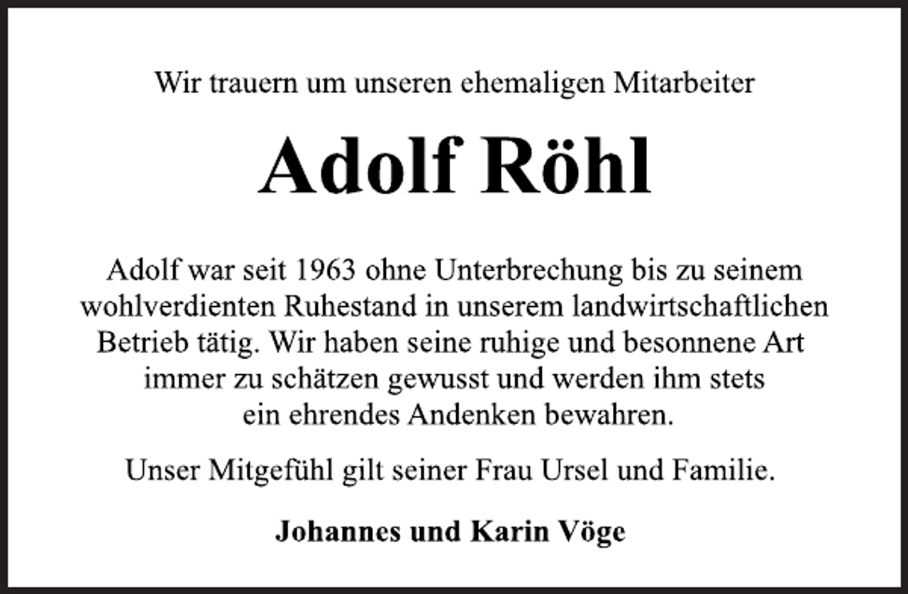 <p>Wir trauern um unseren ehemaligen Mitarbeiter<br />Adolf Röhl<br />Adolf war seit 1963 ohne Unterbrechung bis zu seinem<br />wohlverdienten Ruhestand in unserem landwirtschaftlichen<br />Betrieb tätig. Wir haben seine ruhige und besonnene Art<br />immer zu schätzen gewusst und werden ihm stets<br />ein ehrendes Andenken bewahren.<br />Unser Mitgefühl gilt seiner Frau Ursel und Familie.<br />Johannes und Karin Vöge</p>