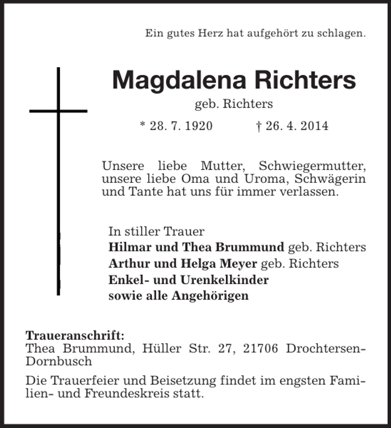 <p>Ein gutes Herz hat aufgehört zu schlagen.<br />Magdalena Richters<br />geb. Richters<br />* 28. 7. 1920 † 26. 4. 2014<br />Unsere liebe Mutter, Schwiegermutter,<br />unsere liebe Oma und Uroma, Schwägerin und Tante hat uns für immer verlassen.<br />In stiller Trauer<br />Hilmar und Thea Brummund geb. Richters<br />Arthur und Helga Meyer geb. Richters<br />Enkel- und Urenkelkinder<br />sowie alle Angehörigen<br />Traueranschrift:<br />Thea Brummund, Hüller Str. 27, 21706 Drochtersen-Dornbusch<br />Die Trauerfeier und Beisetzung findet im engsten Familien- und Freundeskreis statt.</p>