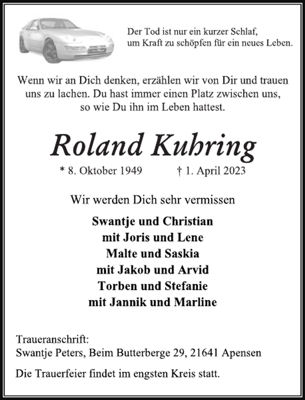 <p>Der Tod ist nur ein kurzer Schlaf,<br />um Kraft zu schöpfen für ein neues Leben.<br />Wenn wir an Dich denken, erzählen wir von Dir und trauen<br />uns zu lachen. Du hast immer einen Platz zwischen uns,<br />so wie Du ihn im Leben hattest.<br />Roland Kuhring<br />* 8. Oktober 1949 † 1. April 2023<br />Wir werden Dich sehr vermissen<br />Swantje und Christian<br />mit Joris und Lene<br />Malte und Saskia<br />mit Jakob und Arvid<br />Torben und Stefanie<br />mit Jannik und Marline<br />Traueranschrift:<br />Swantje Peters, Beim Butterberge 29, 21641 Apensen<br />Die Trauerfeier findet im engsten Kreis statt.</p>