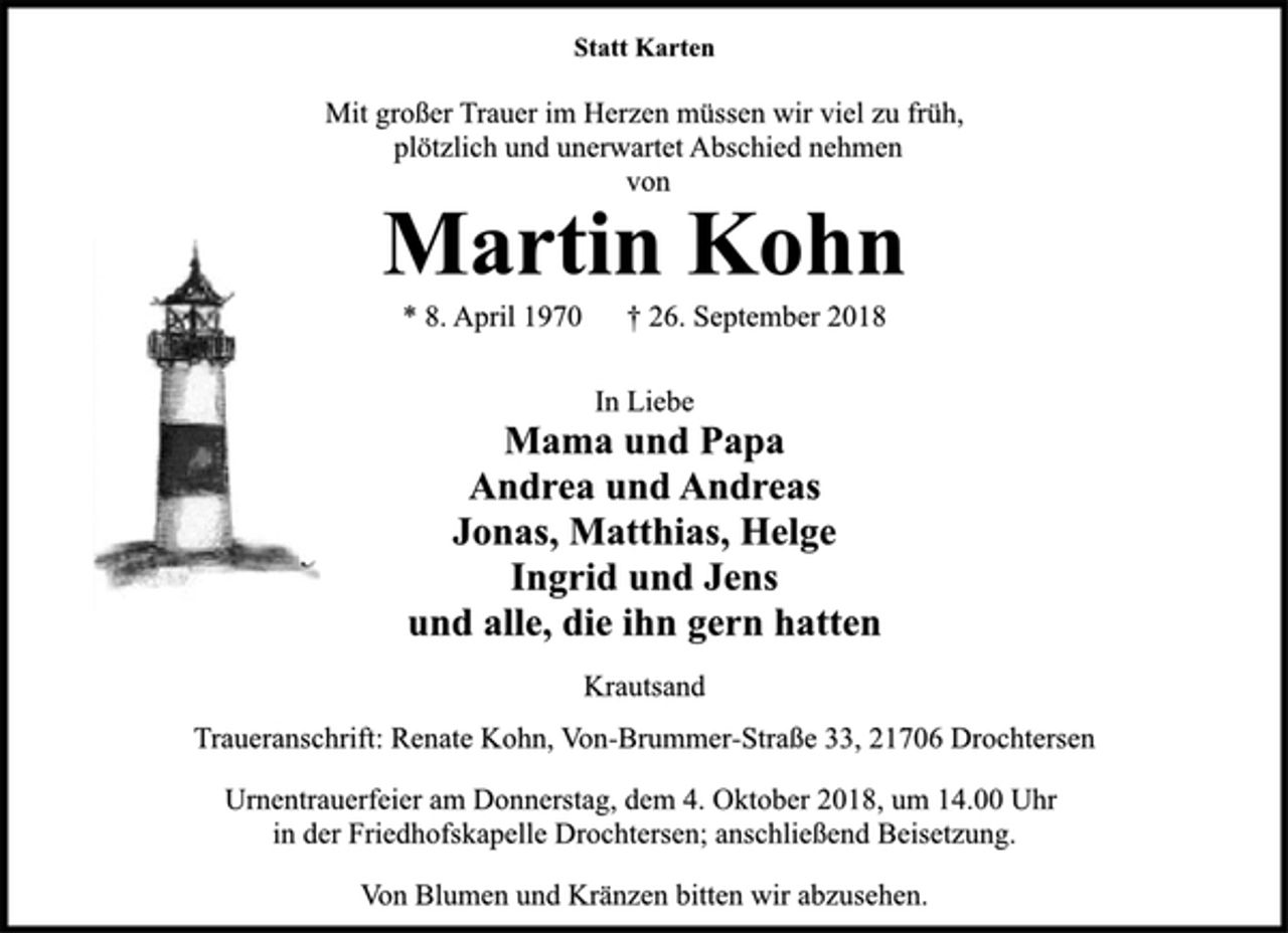 <p>Statt Karten<br />Mit großer Trauer im Herzen müssen wir viel zu früh,<br />plötzlich und unerwartet Abschied nehmen<br />von<br />Martin Kohn<br />* 8. April 1970 † 26. September 2018<br />In Liebe<br />Mama und Papa<br />Andrea und Andreas<br />Jonas, Matthias, Helge<br />Ingrid und Jens<br />und alle, die ihn gern hatten<br />Krautsand<br />Traueranschrift: Renate Kohn, Von-Brummer-Straße 33, 21706 Drochtersen<br />Urnentrauerfeier am Donnerstag, dem 4. Oktober 2018, um 14.00 Uhr<br />in der Friedhofskapelle Drochtersen; anschließend Beisetzung.<br />Von Blumen und Kränzen bitten wir abzusehen.</p>