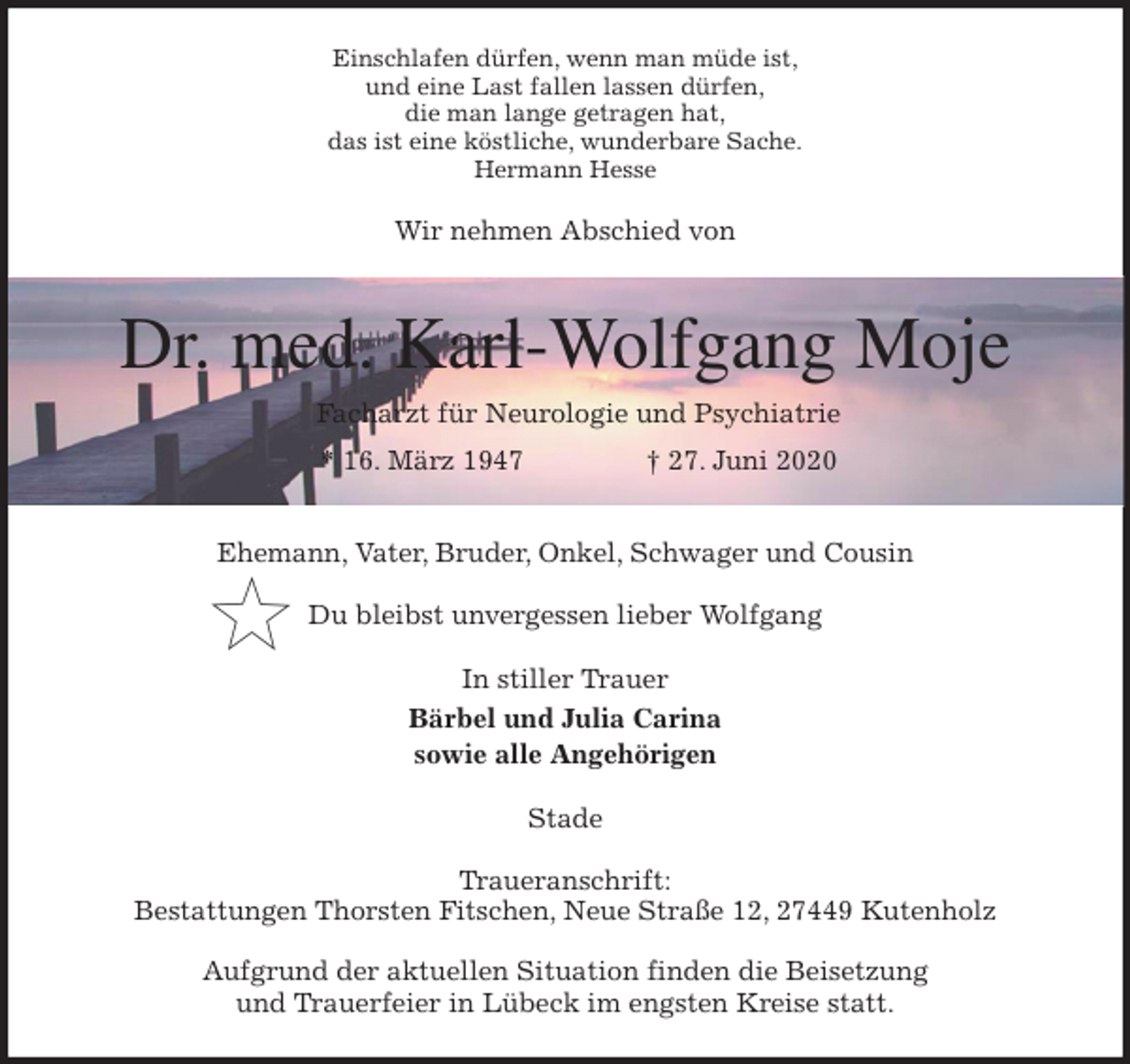 <p>Einschlafen dürfen, wenn man müde ist,<br />und eine Last fallen lassen dürfen,<br />die man lange getragen hat,<br />das ist eine köstliche, wunderbare Sache.<br />Hermann Hesse<br />Wir nehmen Abschied von</p>
<p>Dr. med. Karl-Wolfgang Moje<br />Facharzt für Neurologie und Psychiatrie<br />* 16. März 1947 † 27. Juni 2020</p>
<p>Ehemann, Vater, Bruder, Onkel, Schwager und Cousin</p>
<p>Du bleibst unvergessen lieber Wolfgang<br />In stiller Trauer<br />Bärbel und Julia Carina<br />sowie alle Angehörigen<br />Stade</p>
<p>Traueranschrift:<br />Bestattungen Thorsten Fitschen, Neue Straße 12, 27449 Kutenholz</p>
<p>Aufgrund der aktuellen Situation finden die Beisetzung<br />und Trauerfeier in Lübeck im engsten Kreise statt.</p>