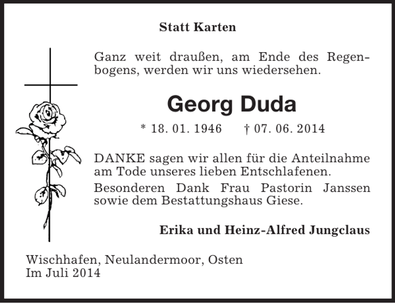 <p>Statt Karten<br />Ganz weit draußen, am Ende des Regenbogens, werden wir uns wiedersehen.<br />Georg Duda<br />* 18. 01. 1946 † 07. 06. 2014<br />DANKE sagen wir allen für die Anteilnahme am Tode unseres lieben Entschlafenen.<br />Besonderen Dank Frau Pastorin Janssen<br />sowie dem Bestattungshaus Giese.<br />Erika und Heinz-Alfred Jungclaus<br />Wischhafen, Neulandermoor, Osten<br />Im Juli 2014</p>