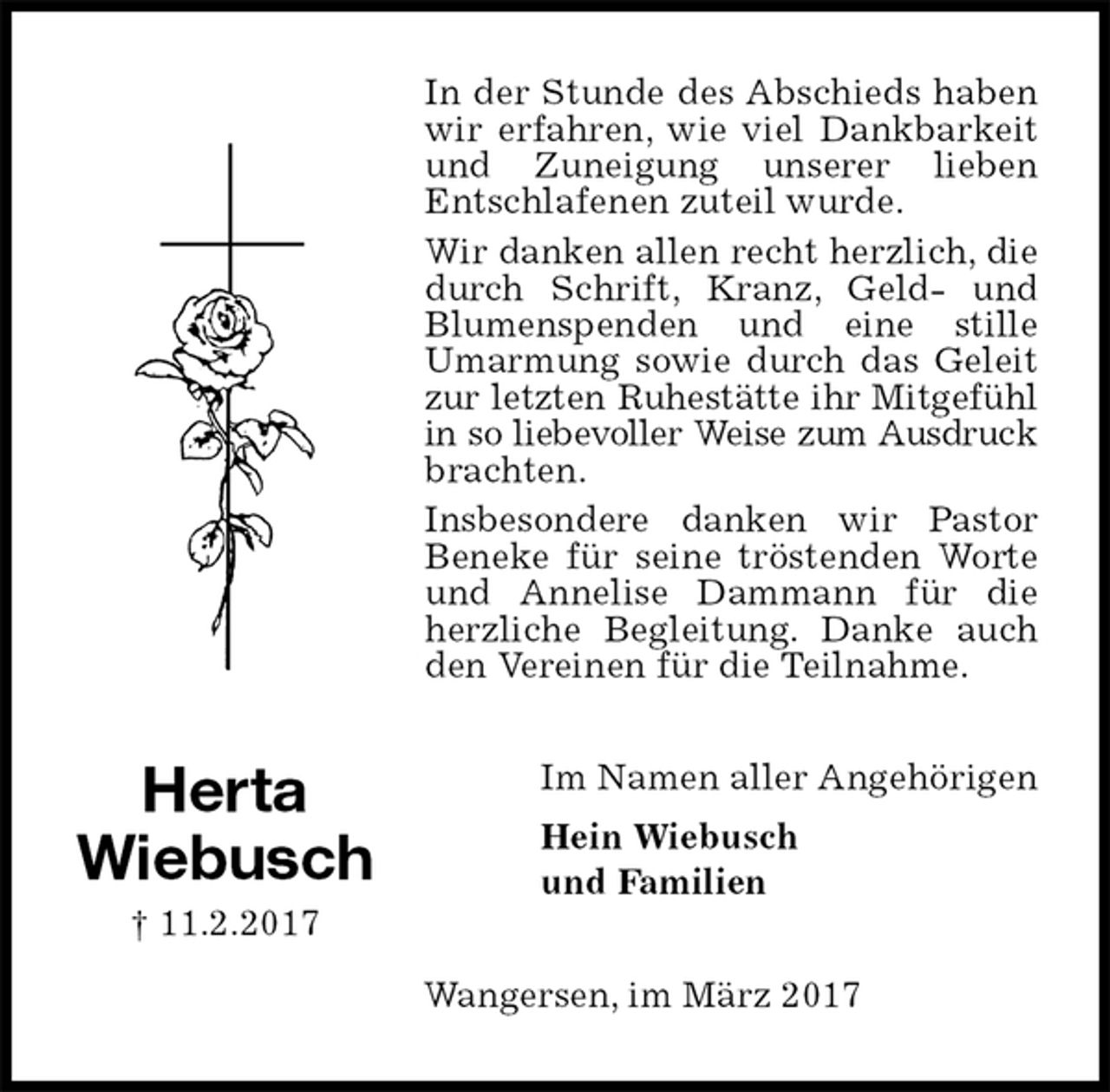 <p>In der Stunde des Abschieds haben wir erfahren, wie viel Dankbarkeit und Zuneigung unserer lieben<br />Entschlafenen zuteil wurde.<br />Wir danken allen recht herzlich, die durch Schrift, Kranz, Geld- und Blumenspenden und eine stille<br />Umarmung sowie durch das Geleit zur letzten Ruhestätte ihr Mitgefühl<br />in so liebevoller Weise zum Ausdruck brachten.<br />Insbesondere danken wir Pastor<br />Beneke für seine tröstenden Worte und Annelise Dammann für die herzliche Begleitung. Danke auch den Vereinen für die Teilnahme.<br />Im Namen aller Angehörigen<br />Hein Wiebusch<br />und Familien<br />Wangersen, im März 2017<br />Herta<br />Wiebusch<br />† 11.2.2017</p>