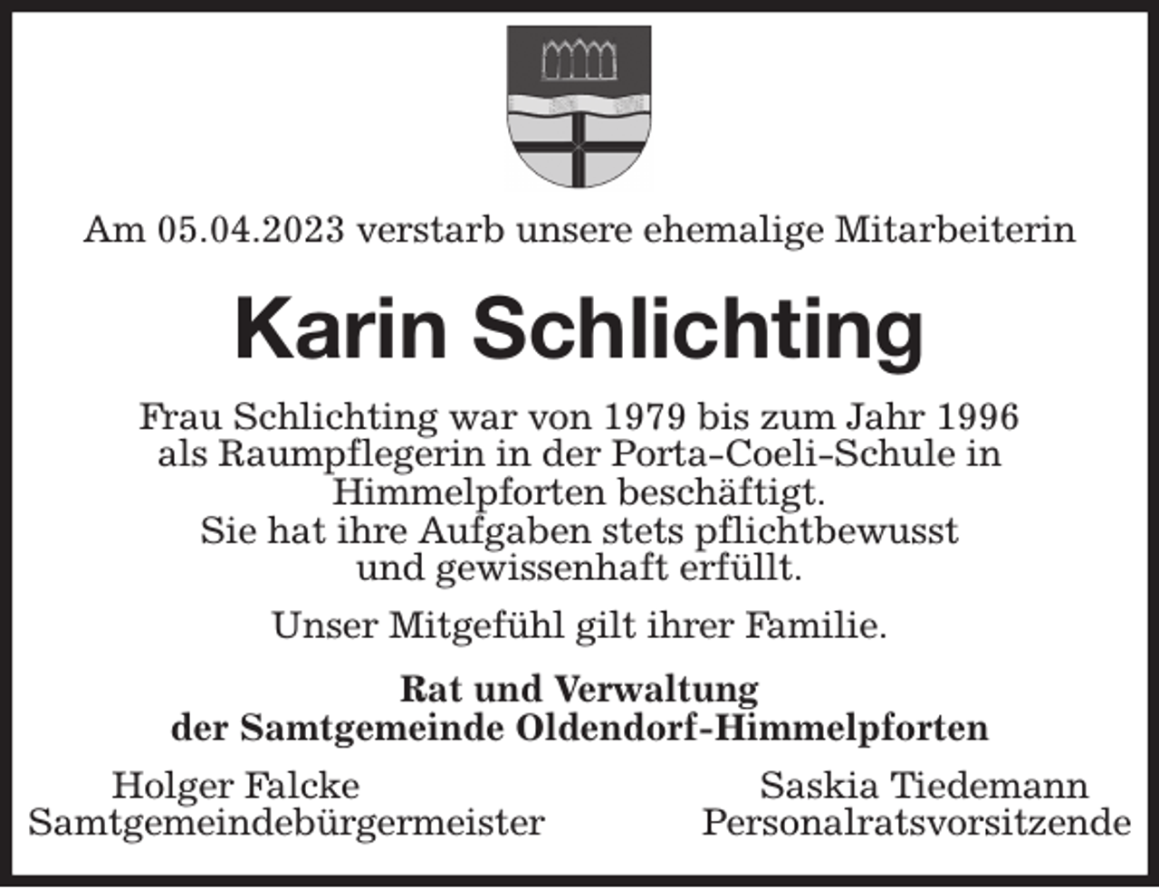 <p>Am 05.04.2023 verstarb unsere ehemalige Mitarbeiterin<br />Karin Schlichting<br />Frau Schlichting war von 1979 bis zum Jahr 1996<br />als Raumpflegerin in der Porta-Coeli-Schule in<br />Himmelpforten beschäftigt.<br />Sie hat ihre Aufgaben stets pflichtbewusst<br />und gewissenhaft erfüllt.<br />Unser Mitgefühl gilt ihrer Familie.<br />Rat und Verwaltung<br />der Samtgemeinde Oldendorf-Himmelpforten<br />Holger Falcke Saskia Tiedemann<br />Samtgemeindebürgermeister Personalratsvorsitzende</p>