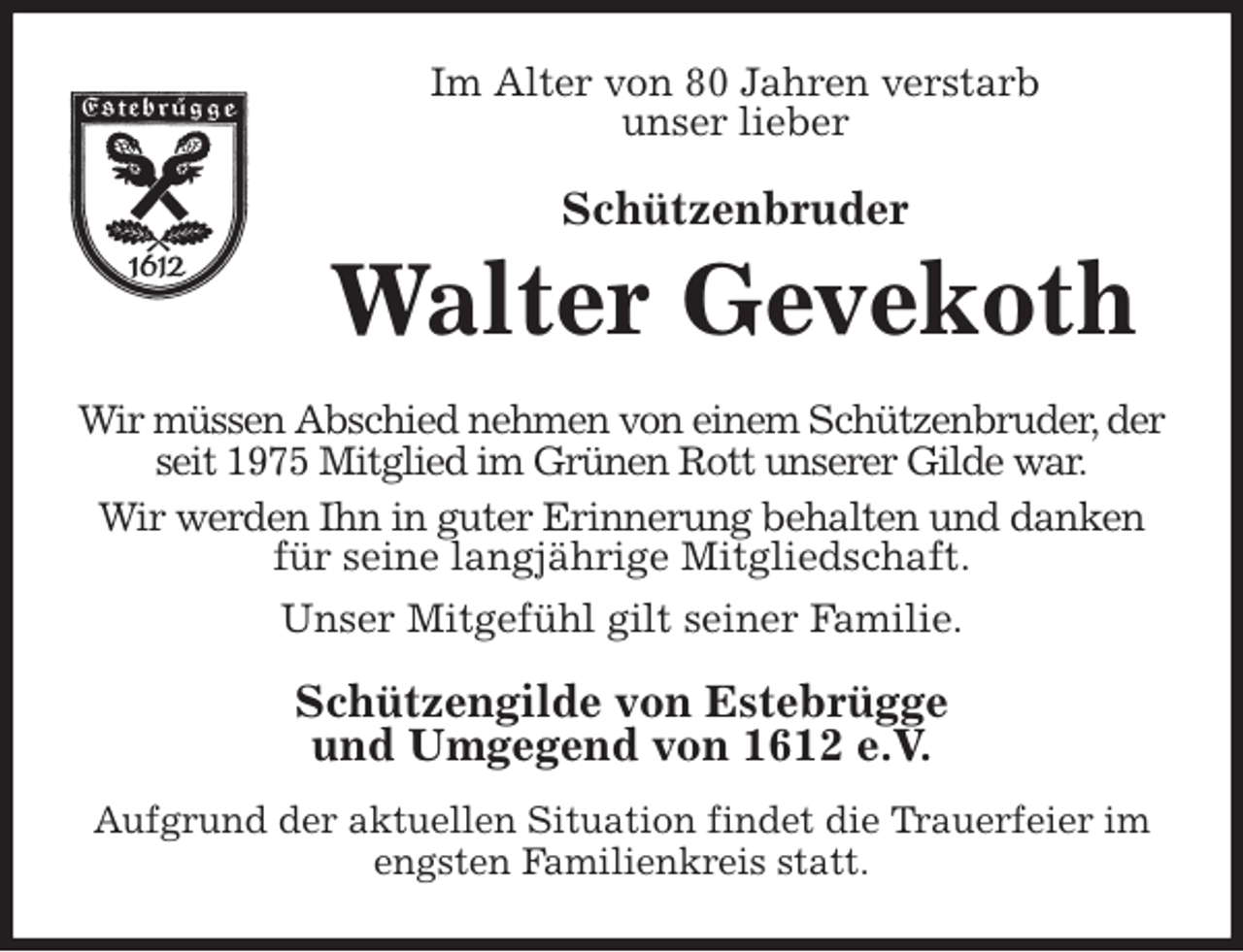 <p>Im Alter von 80 Jahren verstarb<br />unser lieber<br />Schützenbruder<br />Walter Gevekoth<br />Wir müssen Abschied nehmen von einem Schützenbruder, der seit 1975 Mitglied im Grünen Rott unserer Gilde war.<br />Wir werden Ihn in guter Erinnerung behalten und danken für seine langjährige Mitgliedschaft.<br />Unser Mitgefühl gilt seiner Familie.<br />Schützengilde von Estebrügge<br />und Umgegend von 1612 e.V.<br />Aufgrund der aktuellen Situation findet die Trauerfeier im engsten Familienkreis statt.</p>