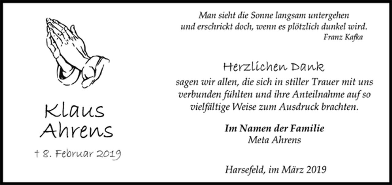 <p>Klaus Ahrens<br />† 8. Februar 2019<br />Man sieht die Sonne langsam untergehen<br />und erschrickt doch, wenn es plötzlich dunkel wird.<br />Franz Kafka<br />Herzlichen Dank<br />sagen wir allen, die sich in stiller Trauer mit uns<br />verbunden fühlten und ihre Anteilnahme auf so<br />vielfältige Weise zum Ausdruck brachten.<br />Im Namen der Familie<br />Meta Ahrens<br />Harsefeld, im März 2019</p>