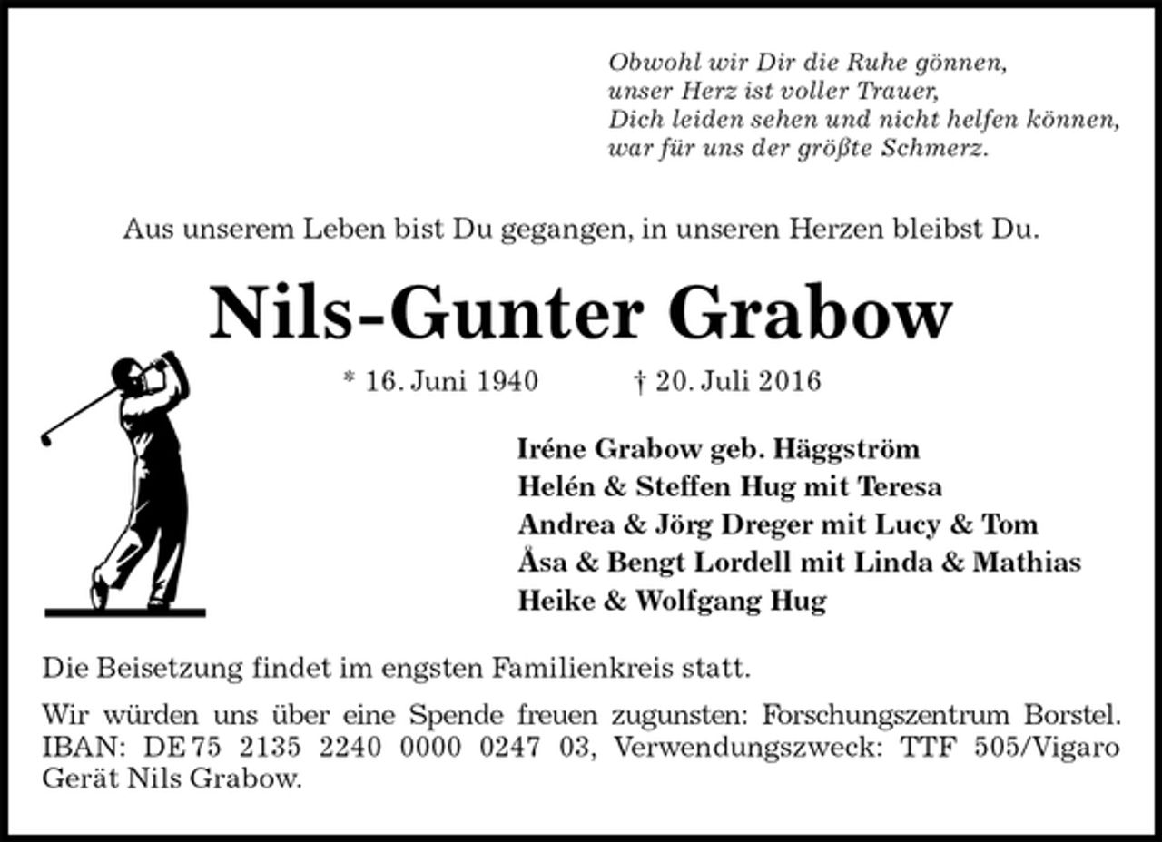 <p>Obwohl wir Dir die Ruhe gönnen,<br />unser Herz ist voller Trauer,<br />Dich leiden sehen und nicht helfen können,<br />war für uns der größte Schmerz.<br />Aus unserem Leben bist Du gegangen, in unseren Herzen bleibst Du.<br />Nils-Gunter Grabow<br />* 16. Juni 1940 † 20. Juli 2016<br />Iréne Grabow geb. Häggström<br />Helén &amp; Steffen Hug mit Teresa<br />Andrea &amp; Jörg Dreger mit Lucy &amp; Tom<br />Åsa &amp; Bengt Lordell mit Linda &amp; Mathias<br />Heike &amp; Wolfgang Hug<br />Die Beisetzung findet im engsten Familienkreis statt.<br />Wir würden uns über eine Spende freuen zugunsten: Forschungszentrum Borstel. IBAN: DE 75 2135 2240 0000 0247 03, Verwendungszweck: TTF 505/Vigaro<br />Gerät Nils Grabow.</p>