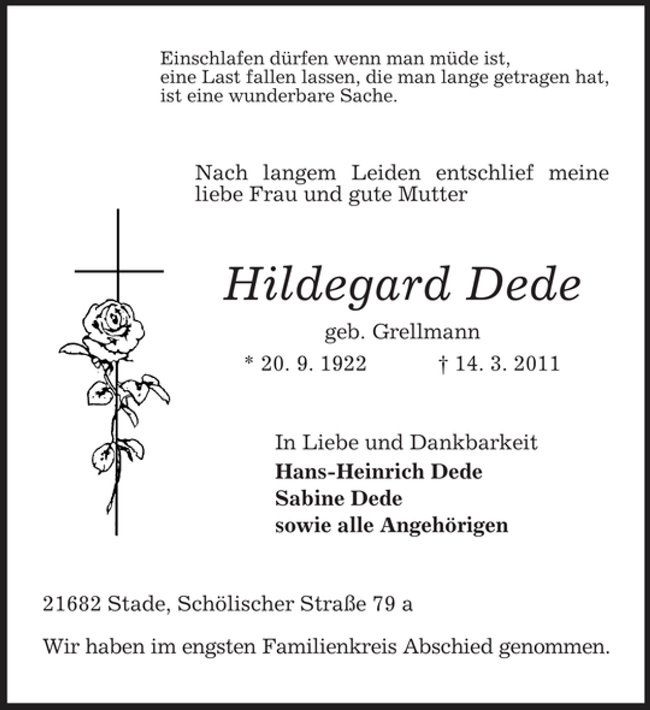 <p>Einschlafen dürfen wenn man müde ist, eine Last fallen lassen, die man lange getragen hat, ist eine wunderbare Sache.</p><p>Nach langem Leiden entschlief meine liebe Frau und gute Mutter</p><p>Hildegard Dede<br />geb. Grellmann * 20. 9. 1922 † 14. 3. 2011</p><p>In Liebe und Dankbarkeit Hans-Heinrich Dede Sabine Dede sowie alle Angehörigen</p><p>21682 Stade, Schölischer Straße 79 a Wir haben im engsten Familienkreis Abschied genommen.</p>