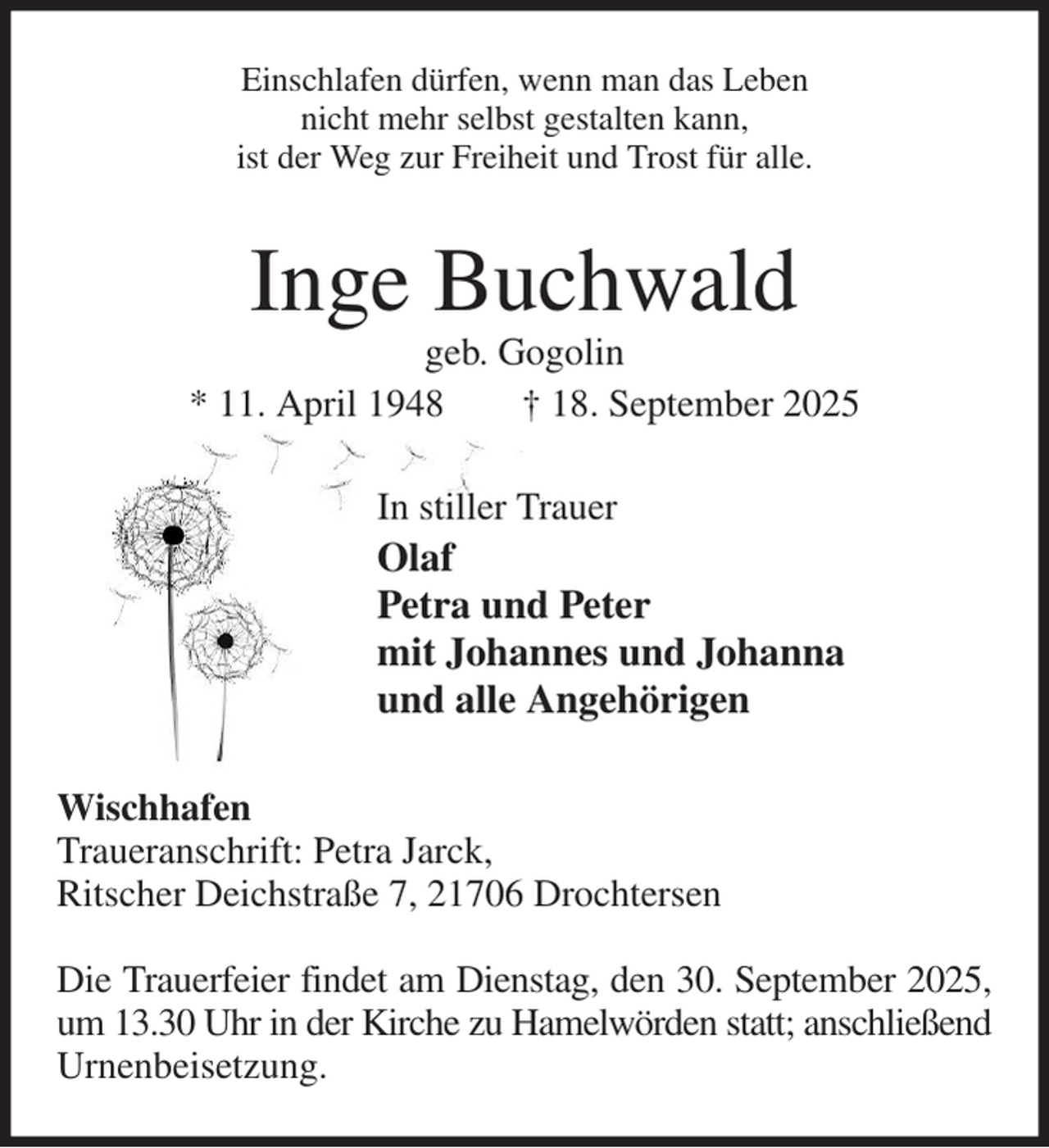 <p>Einschlafen dürfen, wenn man das Leben<br />nicht mehr selbst gestalten kann,<br />ist der Weg zur Freiheit und Trost für alle.<br />Inge Buchwald<br />geb. Gogolin<br />* 11. April 1948 † 18. September 2025<br />In stiller Trauer<br />Olaf<br />Petra und Peter<br />mit Johannes und Johanna<br />und alle Angehörigen<br />Wischhafen<br />Traueranschrift: Petra Jarck,<br />Ritscher Deichstraße 7, 21706 Drochtersen</p><p>Die Trauerfeier findet am Dienstag, den 30. September 2025,<br />um 13.30 Uhr in der Kirche zu Hamelwörden statt; anschließend<br />Urnenbeisetzung.</p>