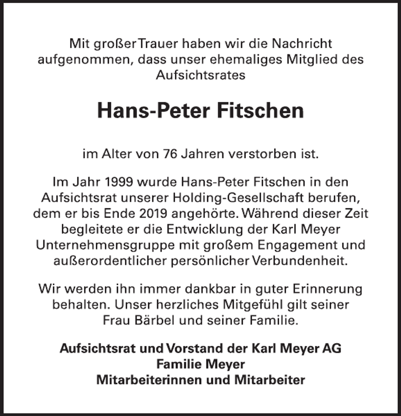 <p>Mit großer Trauer haben wir die Nachricht<br />aufgenommen, dass unser ehemaliges Mitglied des<br />Aufsichtsrates<br />Hans-Peter Fitschen<br />im Alter von 76 Jahren verstorben ist.<br />Im Jahr 1999 wurde Hans-Peter Fitschen in den<br />Aufsichtsrat unserer Holding-Gesellschaft berufen,<br />dem er bis Ende 2019 angehörte. Während dieser Zeit<br />begleitete er die Entwicklung der Karl Meyer<br />Unternehmensgruppe mit großem Engagement und<br />außerordentlicher persönlicher Verbundenheit.<br />Wir werden ihn immer dankbar in guter Erinnerung<br />behalten. Unser herzliches Mitgefühl gilt seiner<br />Frau Bärbel und seiner Familie.<br />Aufsichtsrat und Vorstand der Karl Meyer AG<br />Familie Meyer<br />Mitarbeiterinnen und Mitarbeiter</p>