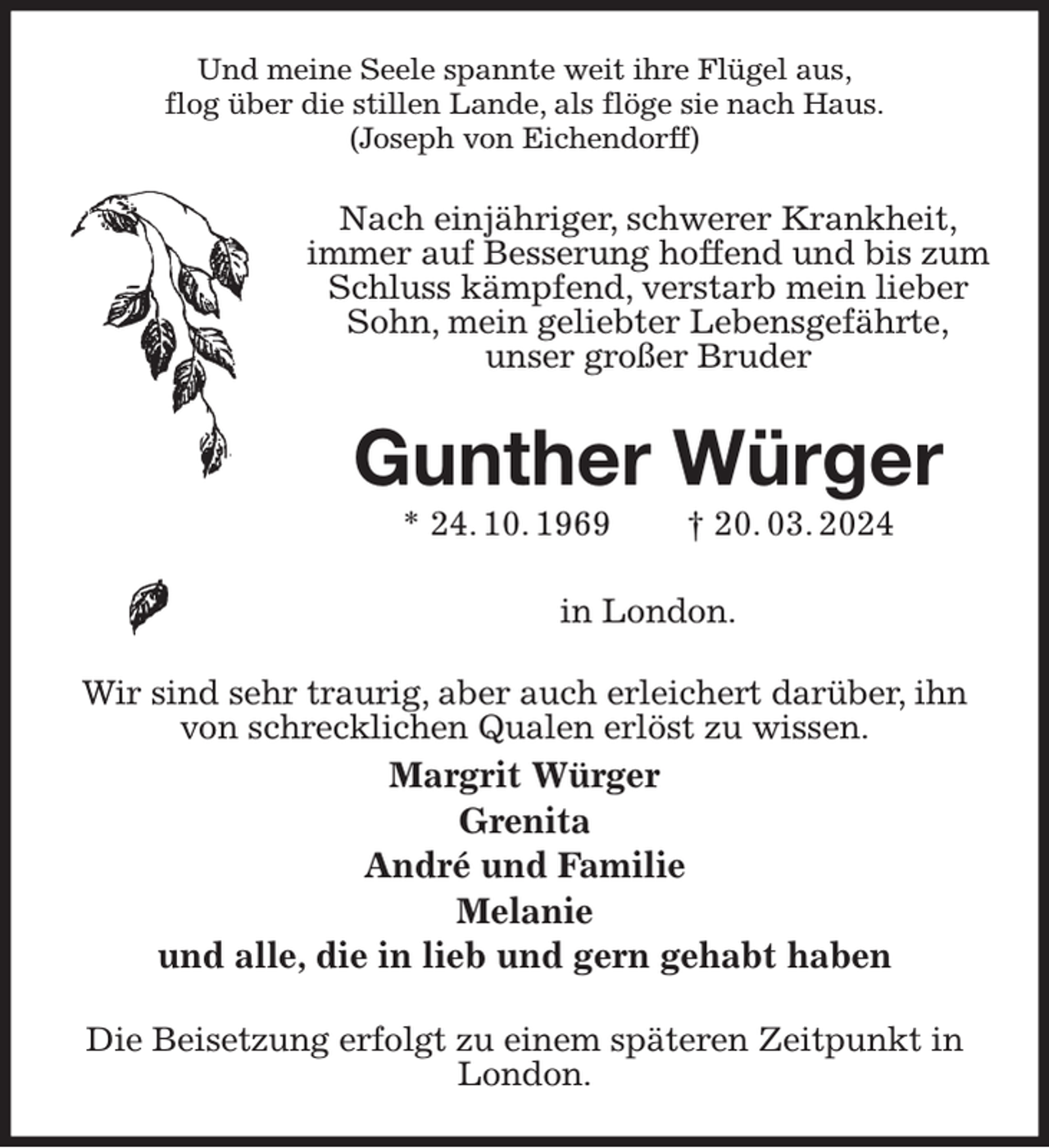 <p>Und meine Seele spannte weit ihre Flügel aus,<br />flog über die stillen Lande, als flöge sie nach Haus.<br />(Joseph von Eichendorff)<br />Nach einjähriger, schwerer Krankheit,<br />immer auf Besserung hoffend und bis zum Schluss kämpfend, verstarb mein lieber Sohn, mein geliebter Lebensgefährte,<br />unser großer Bruder<br />Gunther Würger<br />* 24. 10. 1969 † 20. 03. 2024</p><p>in London.<br />Wir sind sehr traurig, aber auch erleichert darüber, ihn von schrecklichen Qualen erlöst zu wissen.<br />Margrit Würger<br />Grenita<br />André und Familie<br />Melanie<br />und alle, die in lieb und gern gehabt haben<br />Die Beisetzung erfolgt zu einem späteren Zeitpunkt in London.</p>