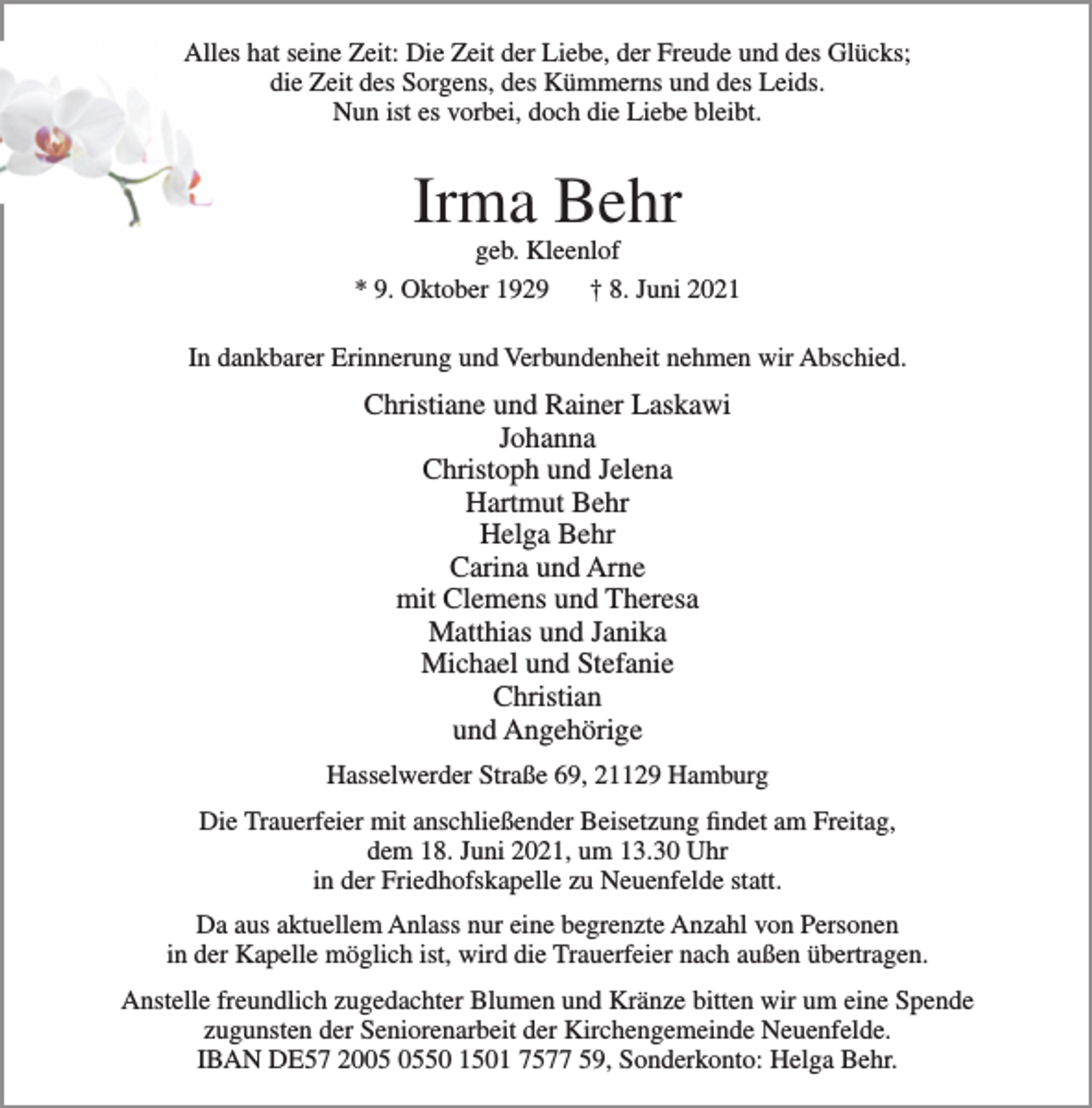<p>Alles hat seine Zeit: die Zeit der Liebe, der Freude und des Glücks;<br />die Zeit des Sorgens, des Kümmerns und des Leids.<br />Nun ist es vorbei, doch die Liebe bleibt.<br />Irma Behr<br />geb. Kleenlof<br />* 9. Oktober 1929 † 8. Juni 2021<br />In dankbarer Erinnerung und Verbundenheit nehmen wir Abschied.<br />Christiane und Rainer Laskawi<br />Johanna<br />Christoph und Jelena<br />Hartmut Behr<br />Helga Behr<br />Carina und Arne<br />mit Clemens und Theresa<br />Matthias und Janika<br />Michael und Stefanie<br />Christian<br />und Angehörige<br />Hasselwerder Straße 69, 21129 Hamburg<br />Die Trauerfeier mit anschließender Beisetzung findet am Freitag,<br />dem 18. Juni 2021, um 13.30 Uhr<br />in der Friedhofskapelle zu Neuenfelde statt.<br />Da aus aktuellem Anlass nur eine begrenzte Anzahl von Personen<br />in der Kapelle möglich ist, wird die Trauerfeier nach außen übertragen.<br />Anstelle freundlich zugedachter Blumen und Kränze bitten wir um eine Spende<br />zugunsten der Seniorenarbeit der Kirchengemeinde Neuenfelde.<br />IBAN DE57 2005 0550 1501 7577 59, Sonderkonto: Helga Behr.</p>