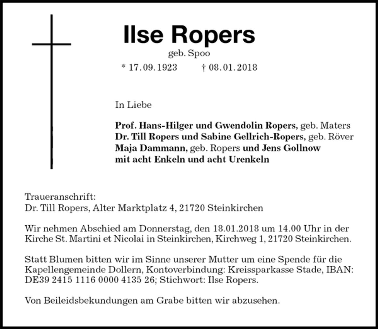 <p>Ilse Ropers<br />geb. Spoo<br />* 17. 09. 1923 † 08. 01. 2018<br />In Liebe</p><p>Prof. Hans-Hilger und Gwendolin Ropers, geb. Maters<br />Dr. Till Ropers und Sabine Gellrich-Ropers, geb. Röver<br />Maja Dammann, geb. Ropers und Jens Gollnow<br />mit acht Enkeln und acht Urenkeln<br />Traueranschrift:<br />Dr. Till Ropers, Alter Marktplatz 4, 21720 Steinkirchen</p><p>Wir nehmen Abschied am Donnerstag, den 18.01.2018 um 14.00 Uhr in der Kirche St. Martini et Nicolai in Steinkirchen, Kirchweg 1, 21720 Steinkirchen.</p><p>Statt Blumen bitten wir im Sinne unserer Mutter um eine Spende für die Kapellengemeinde Dollern, Kontoverbindung: Kreissparkasse Stade, IBAN:<br />DE39 2415 1116 0000 4135 26; Stichwort: Ilse Ropers.</p><p>Von Beileidsbekundungen am Grabe bitten wir abzusehen.</p>