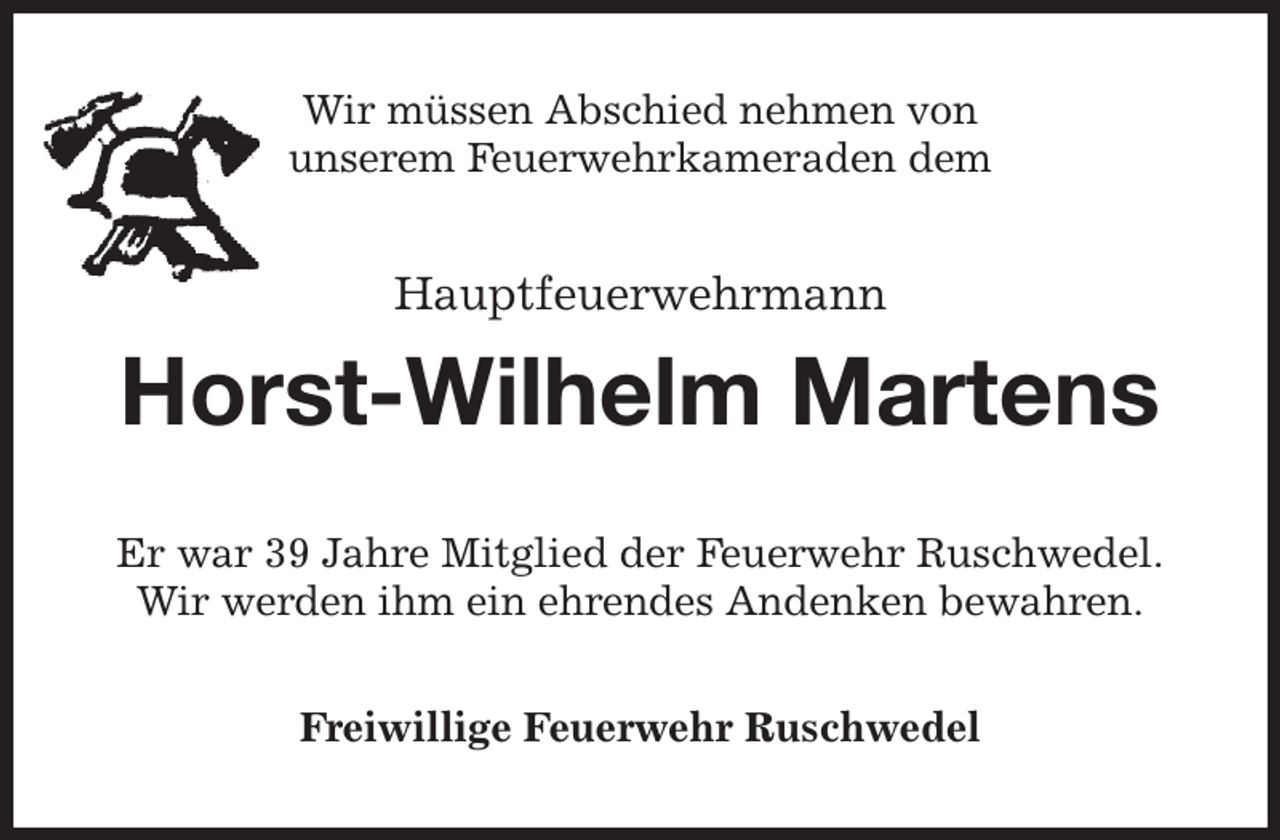 <p>Wir müssen Abschied nehmen von<br />unserem Feuerwehrkameraden dem<br />Hauptfeuerwehrmann</p><p>Horst-Wilhelm Martens<br />Er war 39 Jahre Mitglied der Feuerwehr Ruschwedel.<br />Wir werden ihm ein ehrendes Andenken bewahren.<br />Freiwillige Feuerwehr Ruschwedel</p>