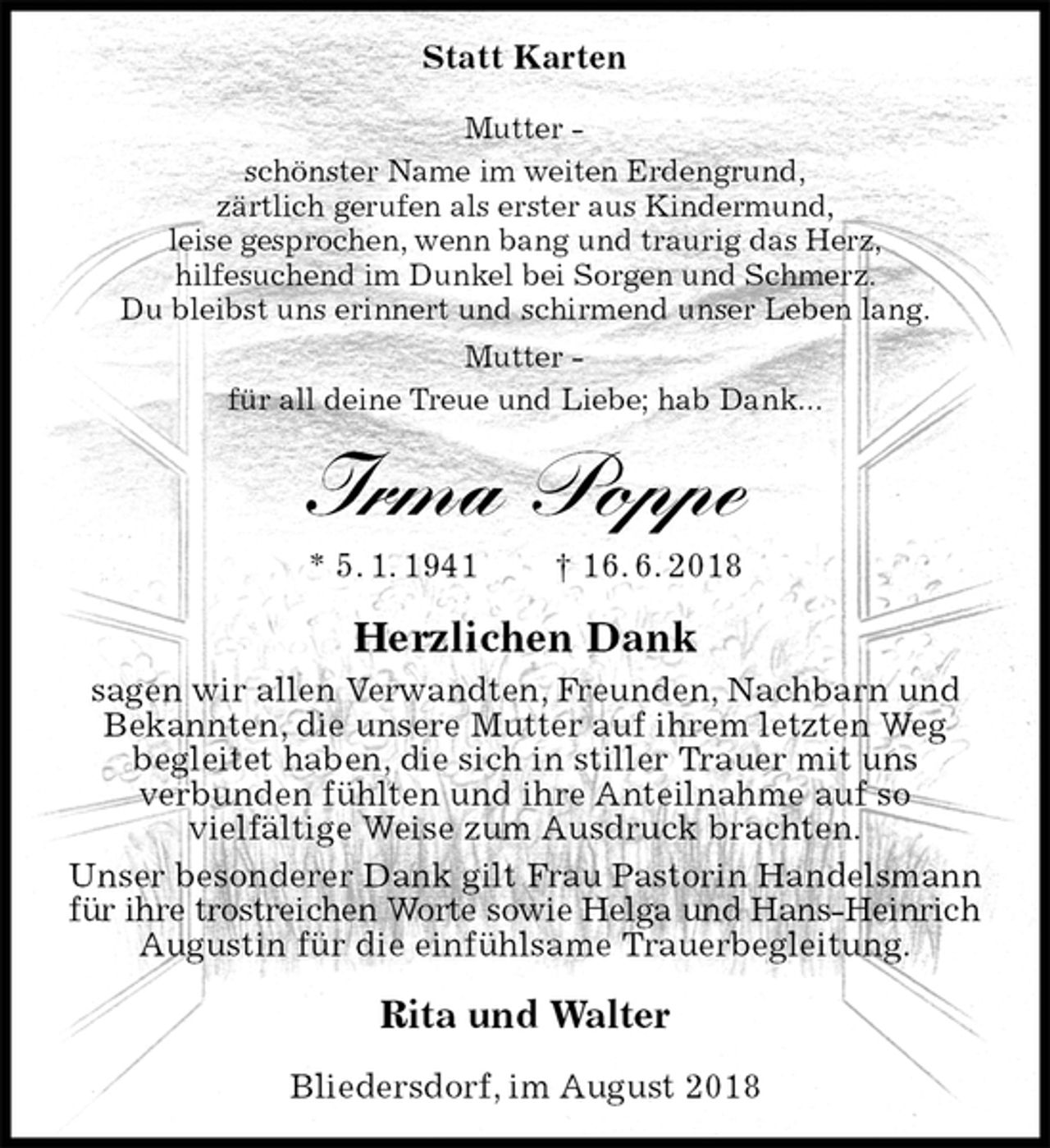 <p>Statt Karten<br />Mutter -<br />schönster Name im weiten Erdengrund,<br />zärtlich gerufen als erster aus Kindermund,<br />leise gesprochen, wenn bang und traurig das Herz,<br />hilfesuchend im Dunkel bei Sorgen und Schmerz.<br />Du bleibst uns erinnert und schirmend unser Leben lang.<br />Mutter -<br />für all deine Treue und Liebe; hab Dank...<br />Irma Poppe<br />* 5. 1. 1941 † 16. 6. 2018<br />Herzlichen Dank<br />sagen wir allen Verwandten, Freunden, Nachbarn und Bekannten, die unsere Mutter auf ihrem letzten Weg<br />begleitet haben, die sich in stiller Trauer mit uns<br />verbunden fühlten und ihre Anteilnahme auf so<br />vielfältige Weise zum Ausdruck brachten.<br />Unser besonderer Dank gilt Frau Pastorin Handelsmann für ihre trostreichen Worte sowie Helga und Hans-Heinrich<br />Augustin für die einfühlsame Trauerbegleitung.<br />Rita und Walter<br />Bliedersdorf, im August 2018</p>