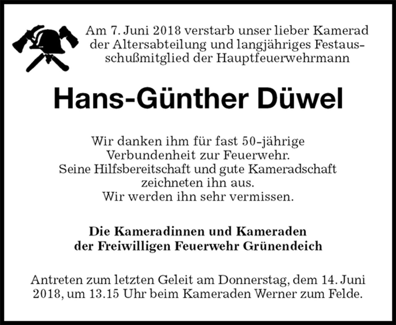 <p>Am 7. Juni 2018 verstarb unser lieber Kamerad der Altersabteilung und langjähriges Festausschußmitglied der Hauptfeuerwehrmann<br />Hans-Günther Düwel<br />Wir danken ihm für fast 50-jährige<br />Verbundenheit zur Feuerwehr.<br />Seine Hilfsbereitschaft und gute Kameradschaft<br />zeichneten ihn aus.<br />Wir werden ihn sehr vermissen.<br />Die Kameradinnen und Kameraden<br />der Freiwilligen Feuerwehr Grünendeich<br />Antreten zum letzten Geleit am Donnerstag, dem 14. Juni 2018, um 13.15 Uhr beim Kameraden Werner zum Felde.</p>