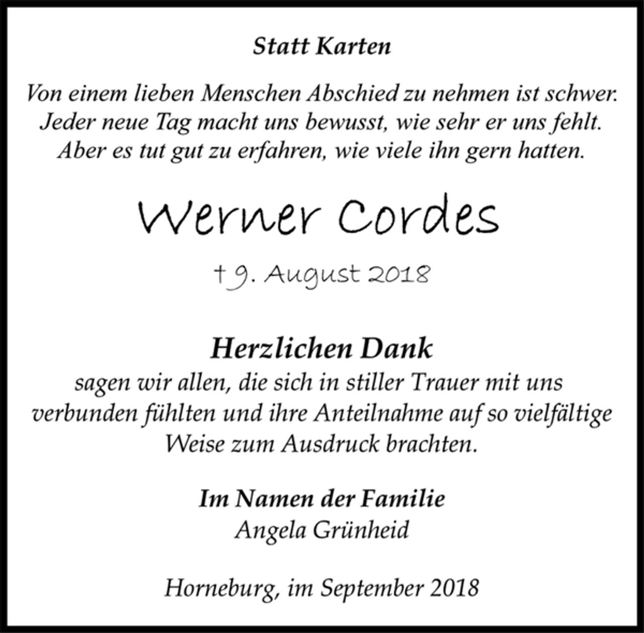 <p>Statt Karten<br />Von einem lieben Menschen Abschied zu nehmen ist schwer.<br />Jeder neue Tag macht uns bewusst, wie sehr er uns fehlt.<br />Aber es tut gut zu erfahren, wie viele ihn gern hatten.<br />Werner Cordes<br />† 9. August 2018<br />Herzlichen Dank<br />sagen wir allen, die sich in stiller Trauer mit uns<br />verbunden fühlten und ihre Anteilnahme auf so vielfältige<br />Weise zum Ausdruck brachten.<br />Im Namen der Familie<br />Angela Grünheid<br />Horneburg, im September 2018</p>
