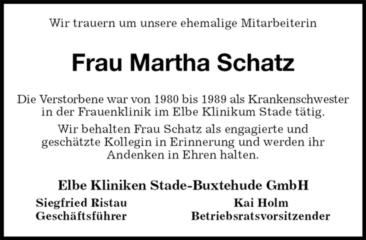 <p>Wir trauern um unsere ehemalige Mitarbeiterin<br />Frau Martha Schatz<br />Die Verstorbene war von 1980 bis 1989 als Krankenschwester<br />in der Frauenklinik im Elbe Klinikum Stade tätig.<br />Wir behalten Frau Schatz als engagierte und<br />geschätzte Kollegin in Erinnerung und werden ihr<br />Andenken in Ehren halten.<br />Elbe Kliniken Stade-Buxtehude GmbH<br />Siegfried Ristau Kai Holm<br />Geschäftsführer Betriebsratsvorsitzender</p>