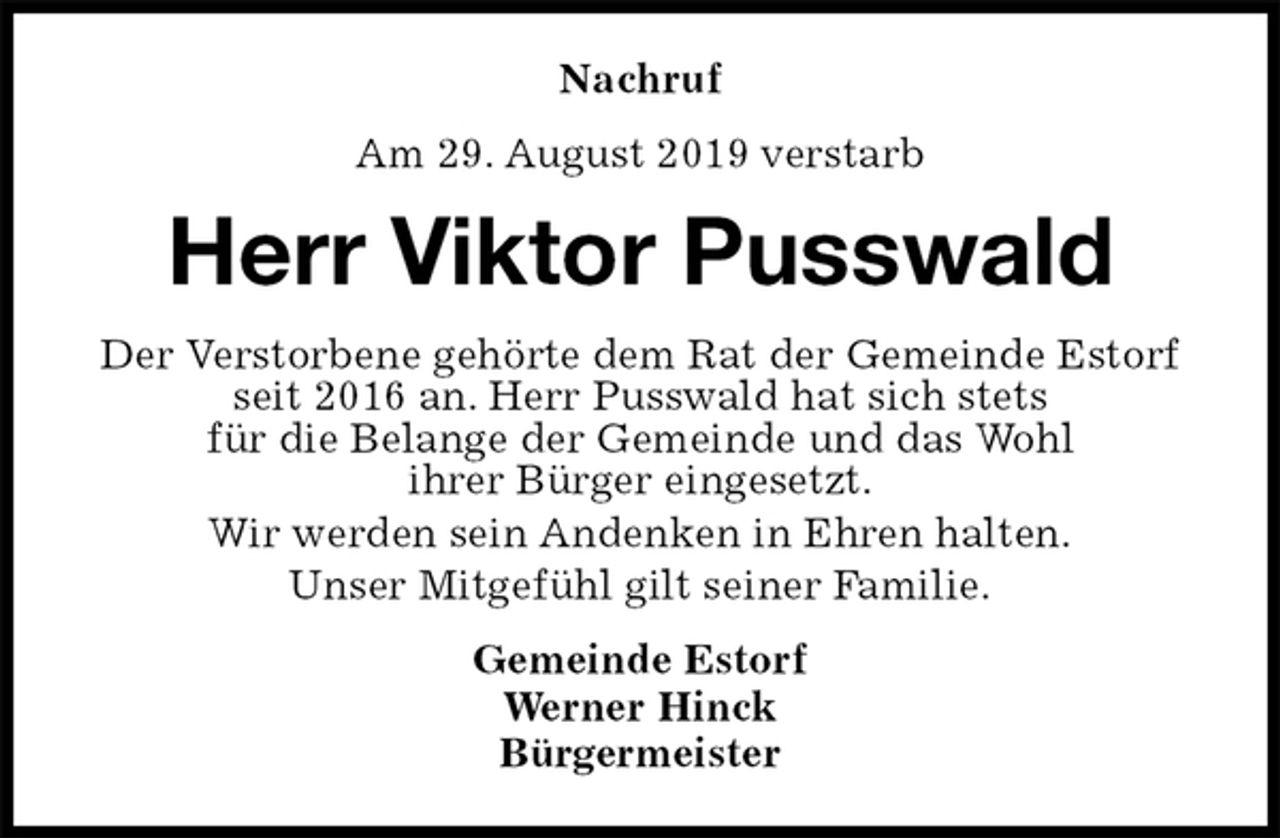 <p>Nachruf<br />Am 29. August 2019 verstarb<br />Herr Viktor Pusswald<br />Der Verstorbene gehörte dem Rat der Gemeinde Estorf seit 2016 an. Herr Pusswald hat sich stets<br />für die Belange der Gemeinde und das Wohl<br />ihrer Bürger eingesetzt.<br />Wir werden sein Andenken in Ehren halten.<br />Unser Mitgefühl gilt seiner Familie.<br />Gemeinde Estorf<br />Werner Hinck<br />Bürgermeister</p>