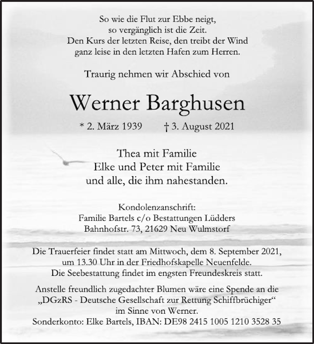 <p>So wie die Flut zur Ebbe neigt,<br />so vergänglich ist die Zeit.<br />Den Kurs der letzten Reise, den treibt der Wind<br />ganz leise in den letzten Hafen zum Herren.<br />Traurig nehmen wir Abschied von<br />Werner Barghusen<br />* 2. März 1939 † 3. August 2021<br />Thea mit Familie<br />Elke und Peter mit Familie<br />und alle, die ihm nahestanden.<br />Kondolenzanschrift:<br />Familie Bartels c/o Bestattungen Lüdders<br />Bahnhofstr. 73, 21629 Neu Wulmstorf<br />Die Trauerfeier findet statt am Mittwoch, dem 8. September 2021,<br />um 13.30 Uhr in der Friedhofskapelle Neuenfelde.<br />Die Seebestattung findet im engsten Freundeskreis statt.<br />Anstelle freundlich zugedachter Blumen wäre eine Spende an die<br />„DGzRS - Deutsche Gesellschaft zur Rettung Schiffbrüchiger“<br />im Sinne von Werner.<br />Sonderkonto: Elke Bartels, IBAN: DE98 2415 1005 1210 3528 35</p>