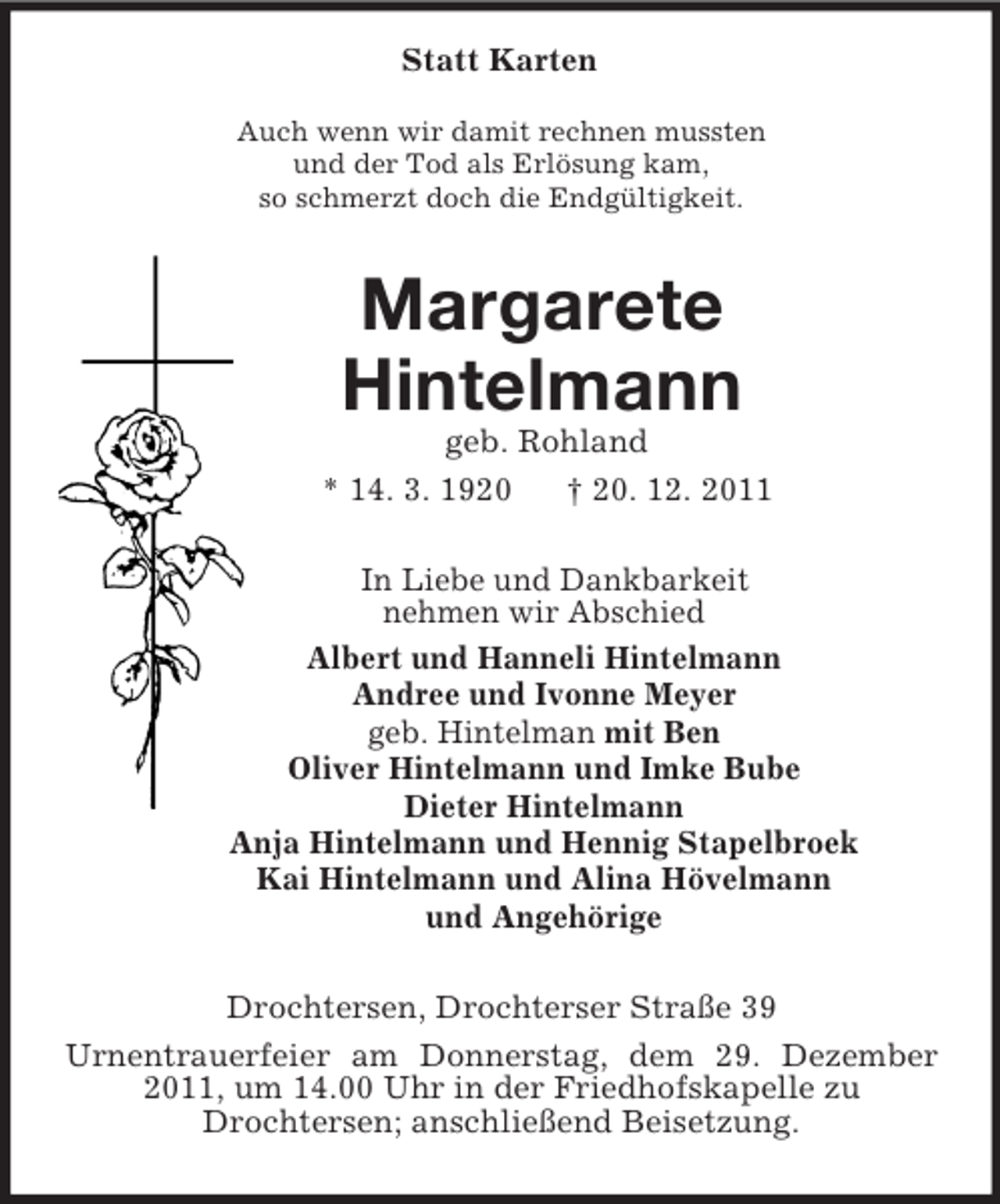 <p>Statt Karten<br />Auch wenn wir damit rechnen mussten<br />und der Tod als Erlösung kam,<br />so schmerzt doch die Endgültigkeit.<br />Margarete<br />Hintelmann<br />geb. Rohland<br />* 14. 3. 1920 † 20. 12. 2011<br />In Liebe und Dankbarkeit<br />nehmen wir Abschied<br />Albert und Hanneli Hintelmann<br />Andree und Ivonne Meyer<br />geb. Hintelman mit Ben<br />Oliver Hintelmann und Imke Bube<br />Dieter Hintelmann<br />Anja Hintelmann und Hennig Stapelbroek<br />Kai Hintelmann und Alina Hövelmann<br />und Angehörige<br />Drochtersen, Drochterser Straße 39<br />Urnentrauerfeier am Donnerstag, dem 29. Dezember 2011, um 14.00 Uhr in der Friedhofskapelle zu<br />Drochtersen; anschließend Beisetzung.</p>